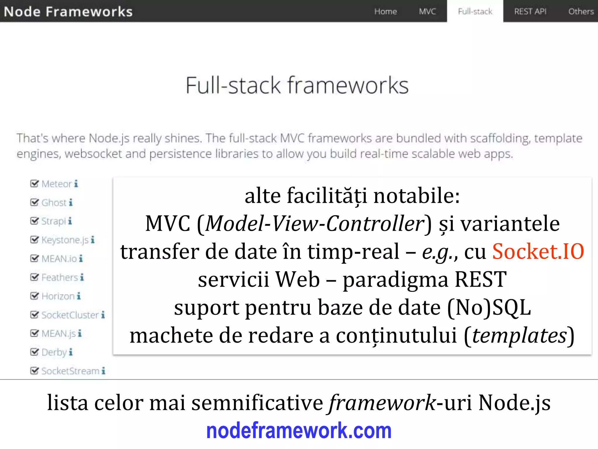 Dr.SabinBuragaprofs.info.uaic.ro/~busaco
node.js: framework-uri web – exemple
lista celor mai semnificative framework-uri Node.js
nodeframework.com
alte facilități notabile:
MVC (Model-View-Controller) și variantele
transfer de date în timp-real – e.g., cu Socket.IO
servicii Web – paradigma REST
suport pentru baze de date (No)SQL
machete de redare a conținutului (templates)
 