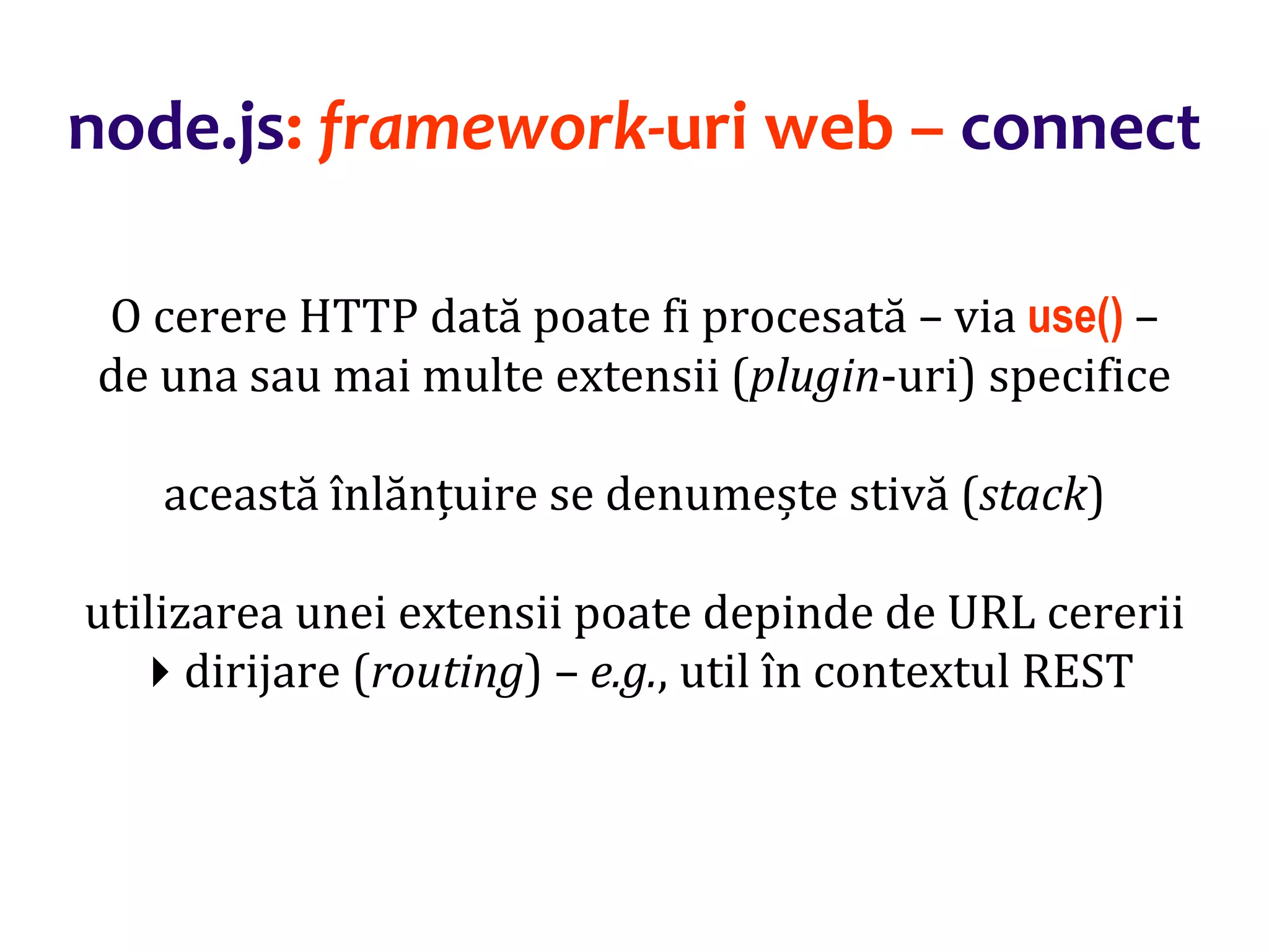 Dr.SabinBuragaprofs.info.uaic.ro/~busaco
node.js: framework-uri web – connect
O cerere HTTP dată poate fi procesată – via use() –
de una sau mai multe extensii (plugin-uri) specifice
această înlănțuire se denumește stivă (stack)
utilizarea unei extensii poate depinde de URL cererii
dirijare (routing) – e.g., util în contextul REST
 