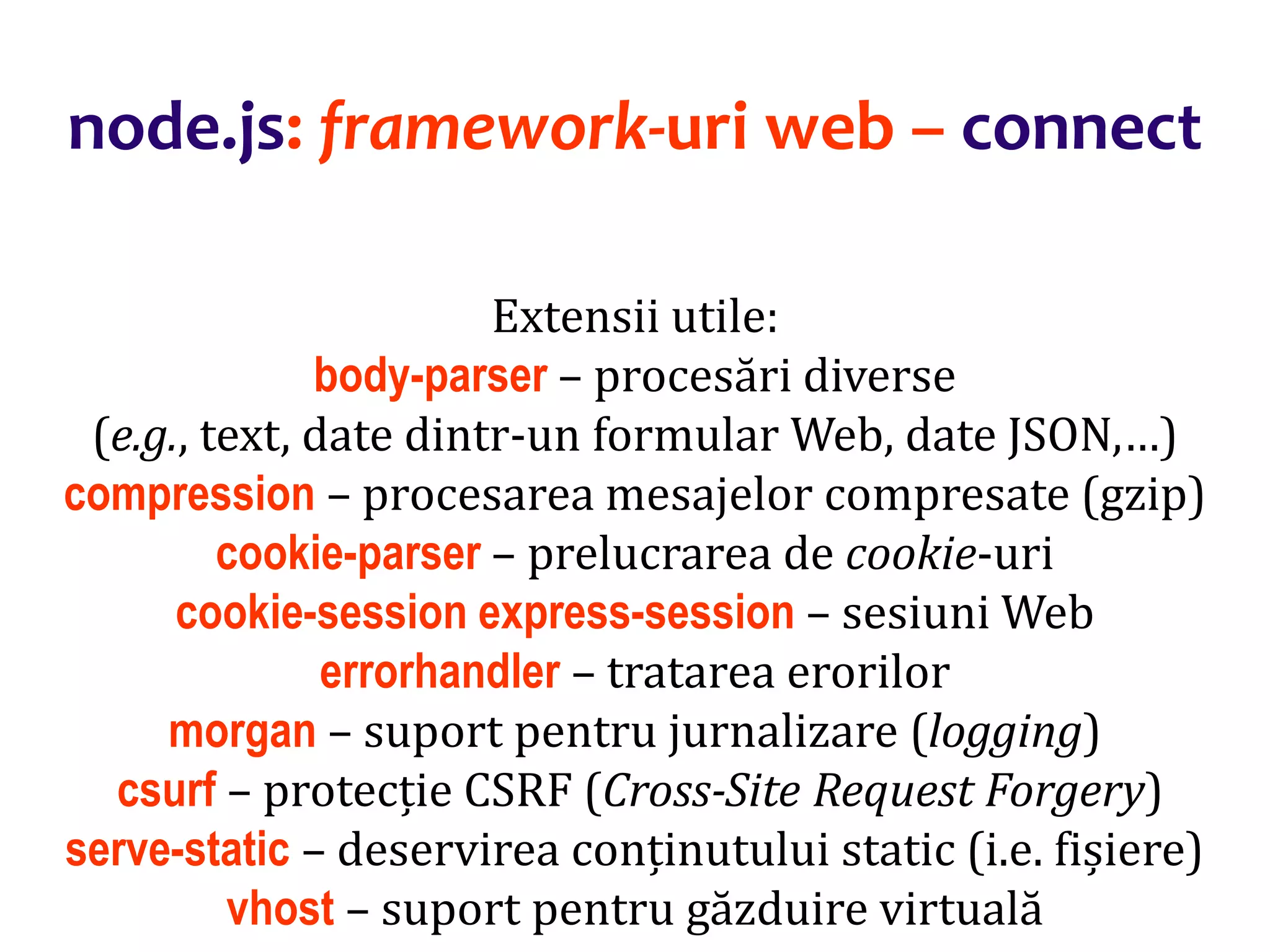 Dr.SabinBuragaprofs.info.uaic.ro/~busaco
node.js: framework-uri web – connect
Extensii utile:
body-parser – procesări diverse
(e.g., text, date dintr-un formular Web, date JSON,…)
compression – procesarea mesajelor compresate (gzip)
cookie-parser – prelucrarea de cookie-uri
cookie-session express-session – sesiuni Web
errorhandler – tratarea erorilor
morgan – suport pentru jurnalizare (logging)
csurf – protecție CSRF (Cross-Site Request Forgery)
serve-static – deservirea conținutului static (i.e. fișiere)
vhost – suport pentru găzduire virtuală
 