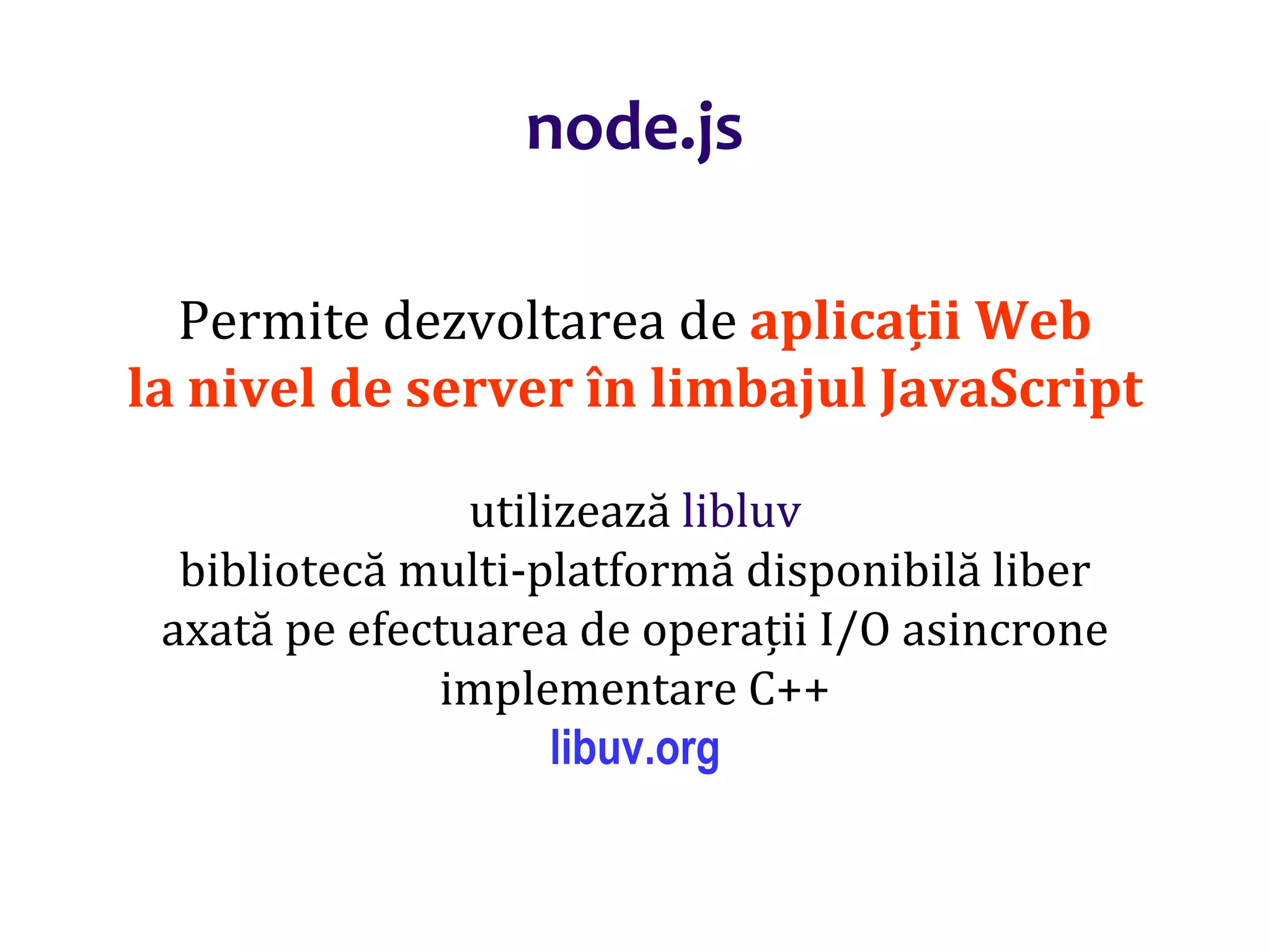 Dr.SabinBuragaprofs.info.uaic.ro/~busaco
node.js
Permite dezvoltarea de aplicații Web
la nivel de server în limbajul JavaScript
utilizează libluv
bibliotecă multi-platformă disponibilă liber
axată pe efectuarea de operații I/O asincrone
implementare C++
libuv.org
 