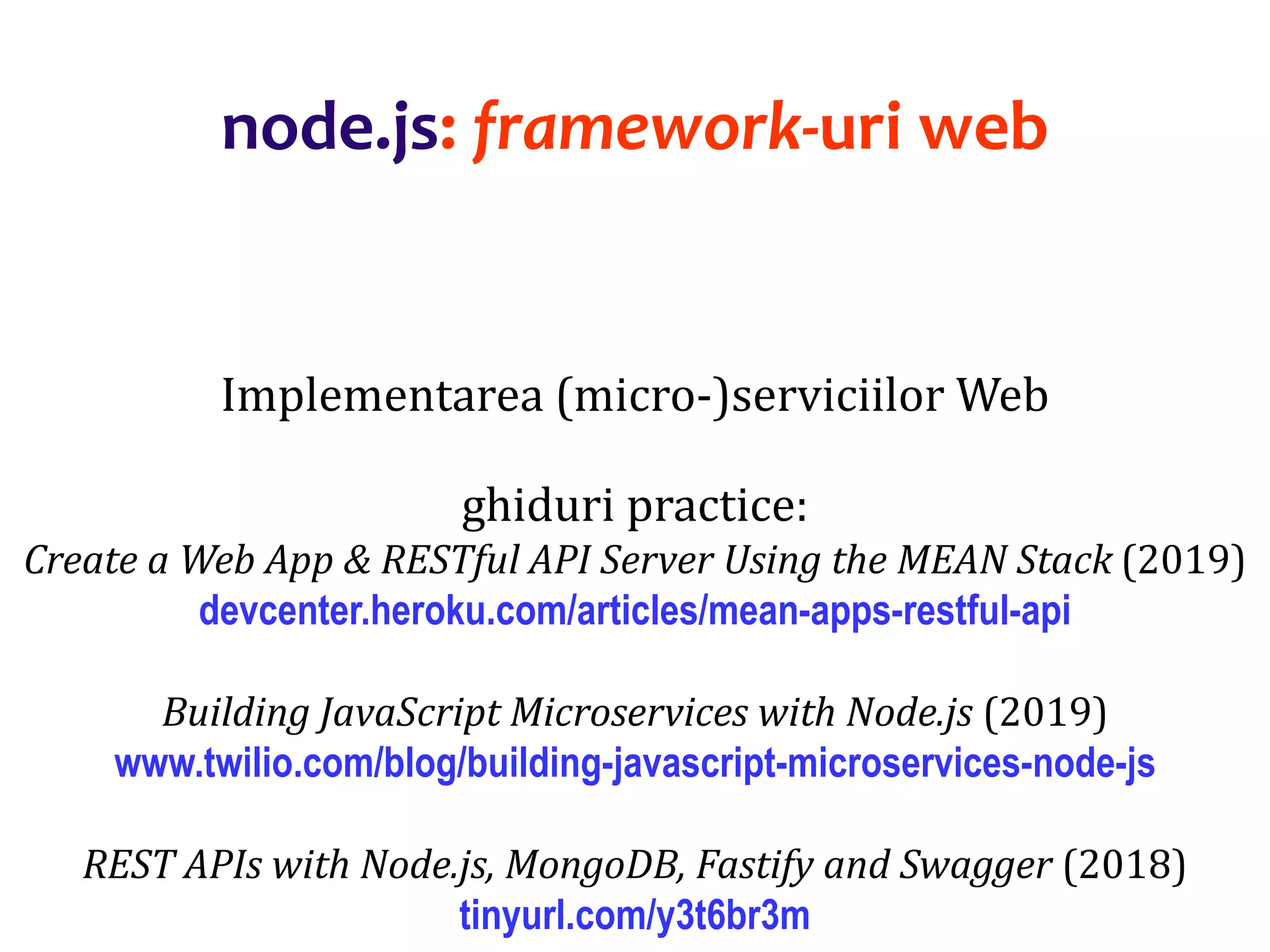 Dr.SabinBuragaprofs.info.uaic.ro/~busaco
node.js: framework-uri web
Implementarea (micro-)serviciilor Web
ghiduri practice:
Create a Web App & RESTful API Server Using the MEAN Stack (2019)
devcenter.heroku.com/articles/mean-apps-restful-api
Building JavaScript Microservices with Node.js (2019)
www.twilio.com/blog/building-javascript-microservices-node-js
REST APIs with Node.js, MongoDB, Fastify and Swagger (2018)
tinyurl.com/y3t6br3m
 