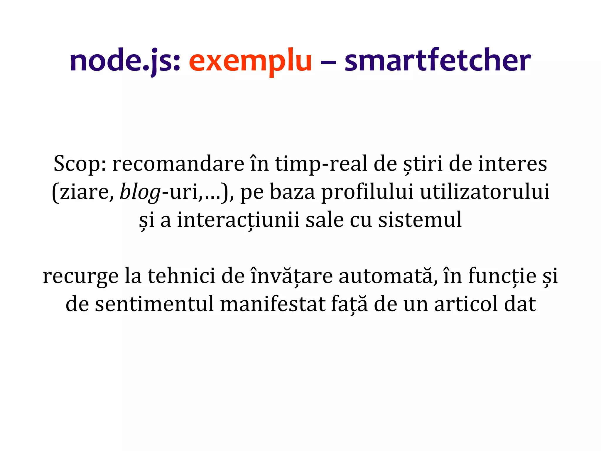 Dr.SabinBuragaprofs.info.uaic.ro/~busaco
Scop: recomandare în timp-real de știri de interes
(ziare, blog-uri,…), pe baza profilului utilizatorului
și a interacțiunii sale cu sistemul
recurge la tehnici de învățare automată, în funcție și
de sentimentul manifestat față de un articol dat
node.js: exemplu – smartfetcher
 