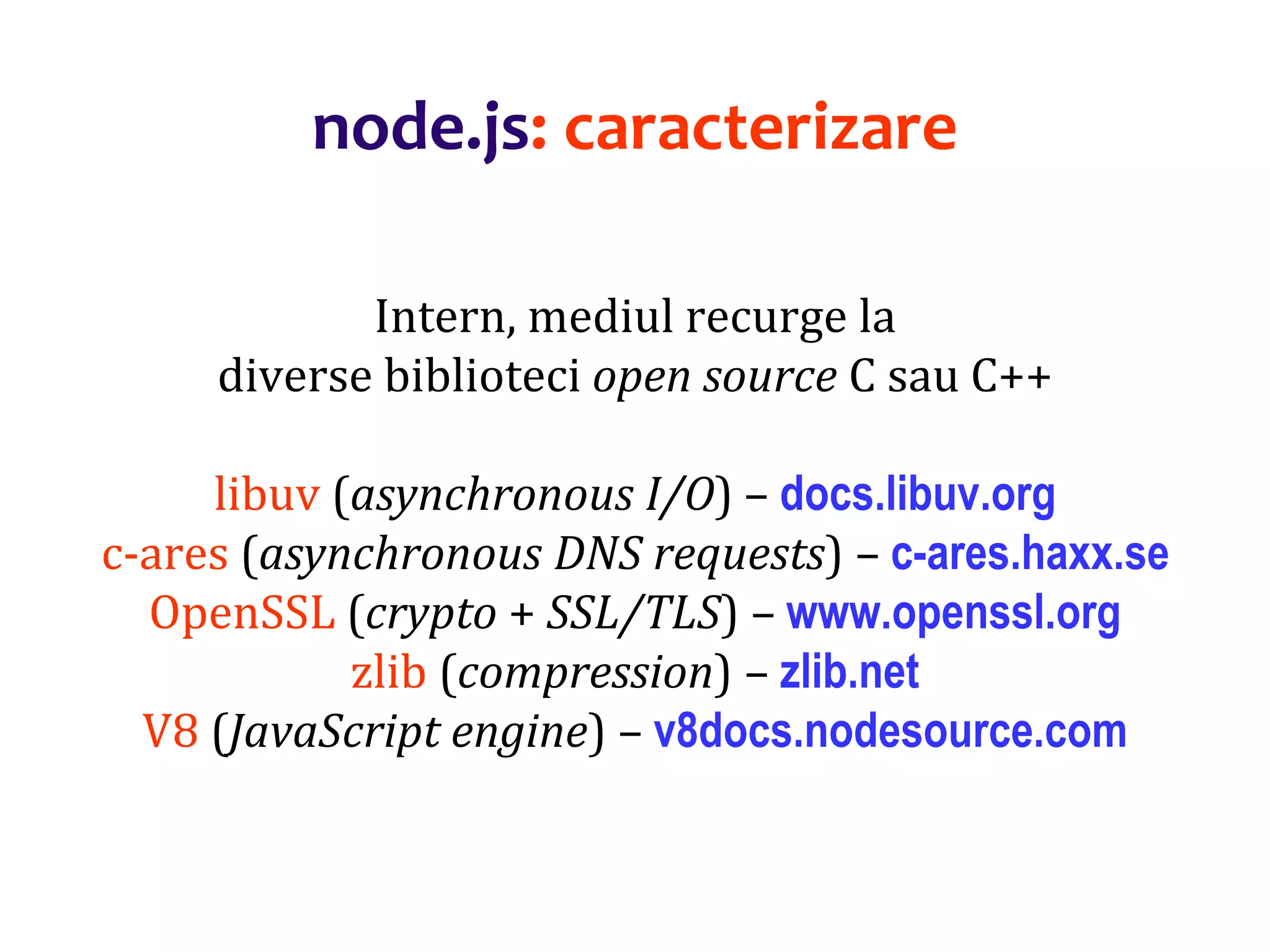 Dr.SabinBuragaprofs.info.uaic.ro/~busaco
node.js: caracterizare
Intern, mediul recurge la
diverse biblioteci open source C sau C++
libuv (asynchronous I/O) – docs.libuv.org
c-ares (asynchronous DNS requests) – c-ares.haxx.se
OpenSSL (crypto + SSL/TLS) – www.openssl.org
zlib (compression) – zlib.net
V8 (JavaScript engine) – v8docs.nodesource.com
 
