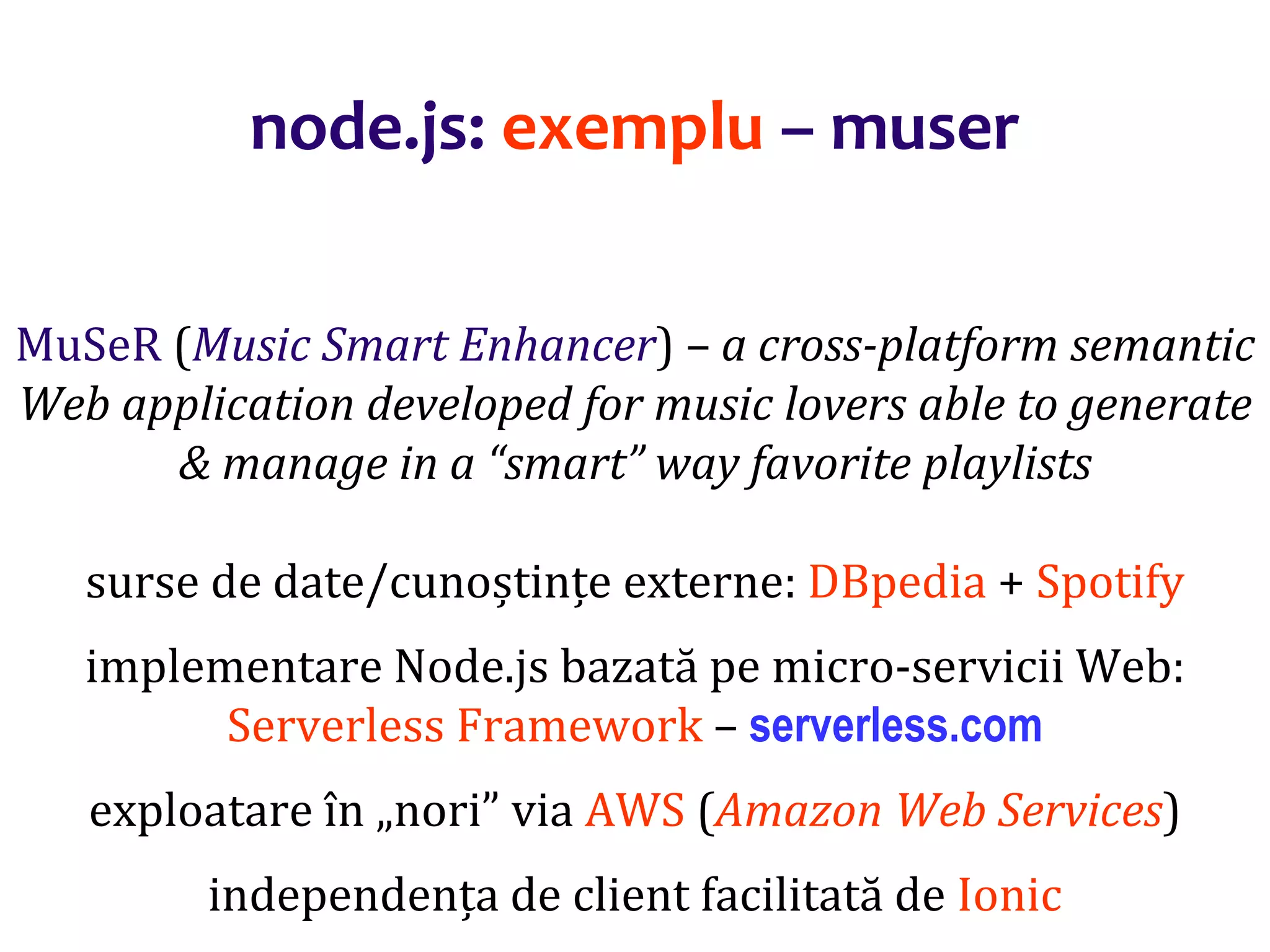 Dr.SabinBuragaprofs.info.uaic.ro/~busaco
MuSeR (Music Smart Enhancer) – a cross-platform semantic
Web application developed for music lovers able to generate
& manage in a “smart” way favorite playlists
surse de date/cunoștințe externe: DBpedia + Spotify
implementare Node.js bazată pe micro-servicii Web:
Serverless Framework – serverless.com
exploatare în „nori” via AWS (Amazon Web Services)
independența de client facilitată de Ionic
node.js: exemplu – muser
 