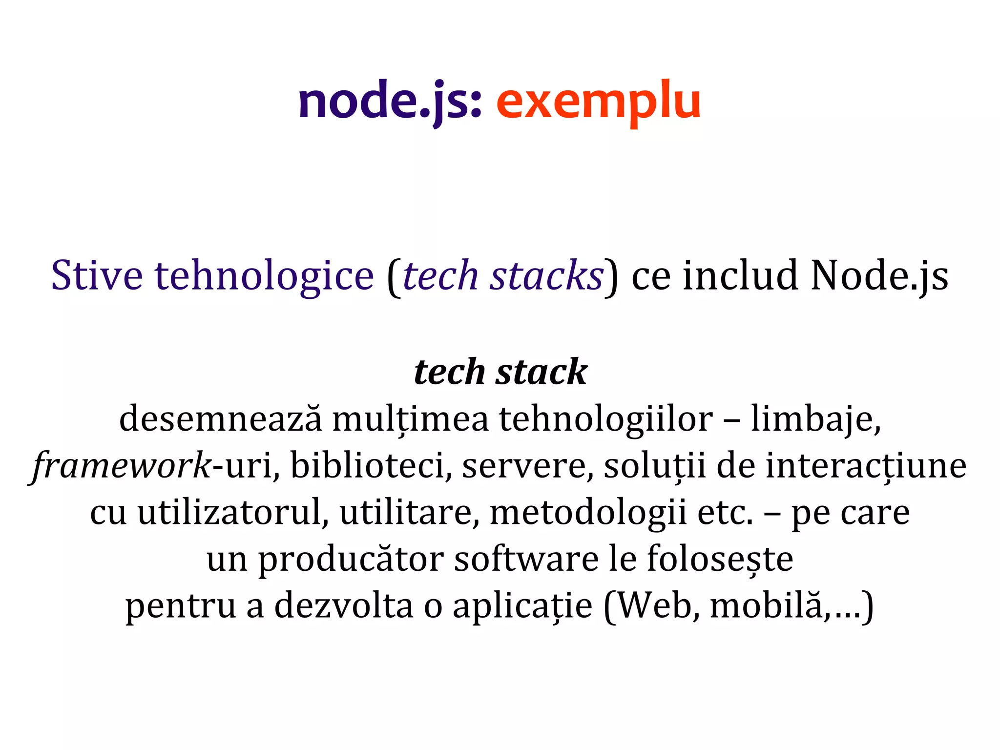 Dr.SabinBuragaprofs.info.uaic.ro/~busaco
Stive tehnologice (tech stacks) ce includ Node.js
tech stack
desemnează mulțimea tehnologiilor – limbaje,
framework-uri, biblioteci, servere, soluții de interacțiune
cu utilizatorul, utilitare, metodologii etc. – pe care
un producător software le folosește
pentru a dezvolta o aplicație (Web, mobilă,…)
node.js: exemplu
 
