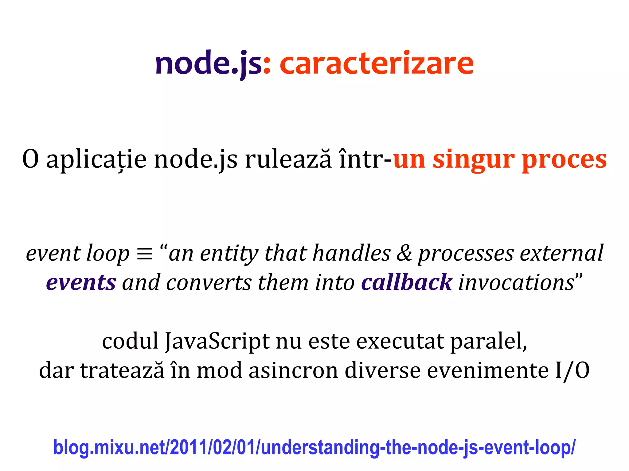 Dr.SabinBuragaprofs.info.uaic.ro/~busaco
node.js: caracterizare
O aplicație node.js rulează într-un singur proces
event loop ≡ “an entity that handles & processes external
events and converts them into callback invocations”
codul JavaScript nu este executat paralel,
dar tratează în mod asincron diverse evenimente I/O
blog.mixu.net/2011/02/01/understanding-the-node-js-event-loop/
 
