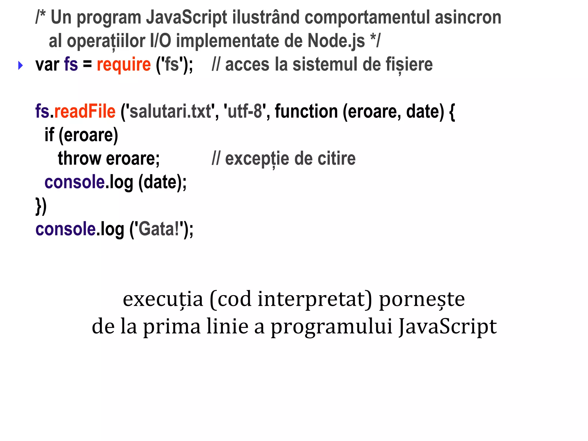Dr.SabinBuragaprofs.info.uaic.ro/~busaco
/* Un program JavaScript ilustrând comportamentul asincron
al operațiilor I/O implementate de Node.js */
var fs = require ('fs'); // acces la sistemul de fișiere
fs.readFile ('salutari.txt', 'utf-8', function (eroare, date) {
if (eroare)
throw eroare; // excepție de citire
console.log (date);
})
console.log ('Gata!');

execuția (cod interpretat) pornește
de la prima linie a programului JavaScript
 