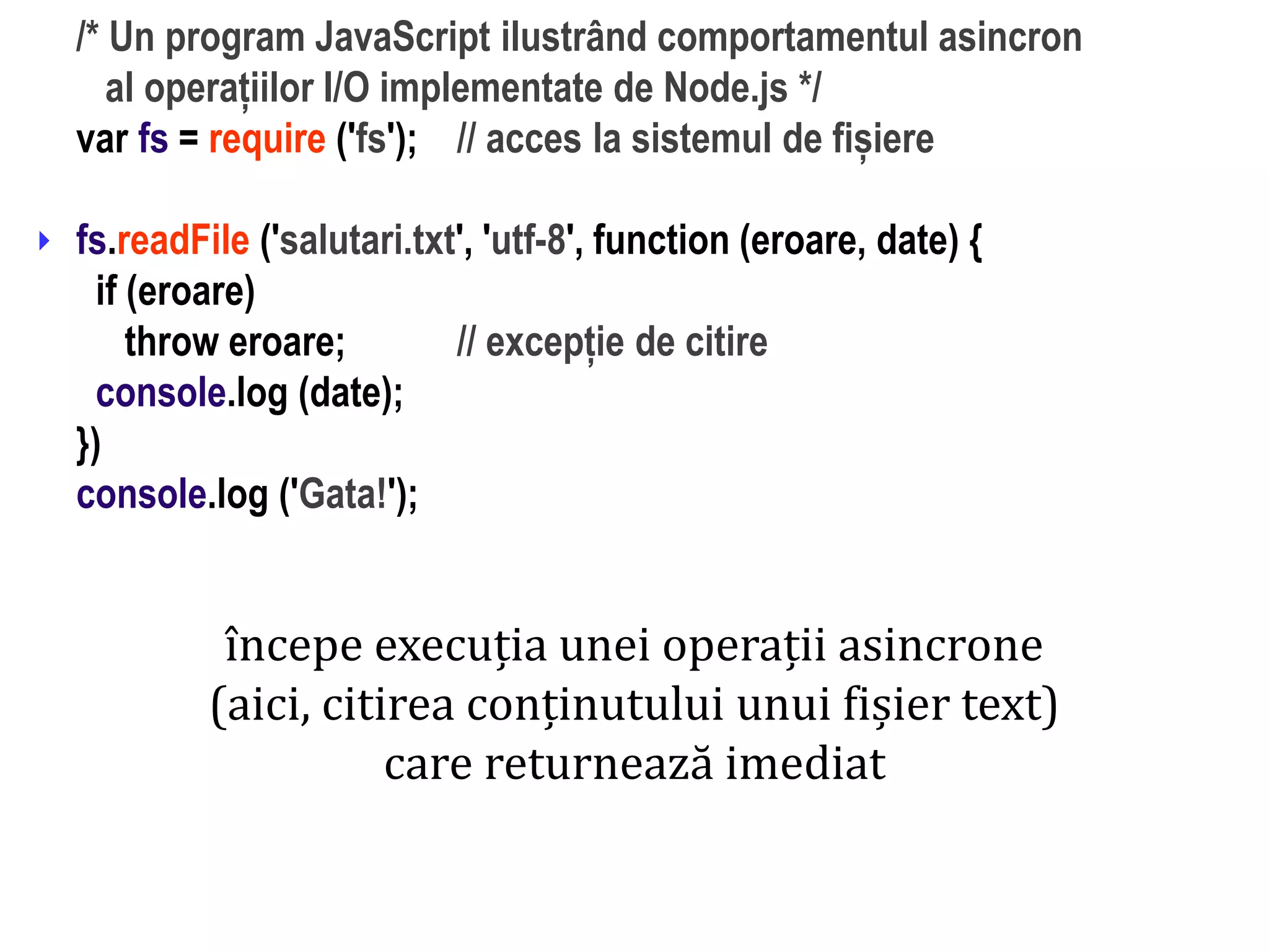 Dr.SabinBuragaprofs.info.uaic.ro/~busaco
/* Un program JavaScript ilustrând comportamentul asincron
al operațiilor I/O implementate de Node.js */
var fs = require ('fs'); // acces la sistemul de fișiere
fs.readFile ('salutari.txt', 'utf-8', function (eroare, date) {
if (eroare)
throw eroare; // excepție de citire
console.log (date);
})
console.log ('Gata!');

începe execuția unei operații asincrone
(aici, citirea conținutului unui fișier text)
care returnează imediat
 