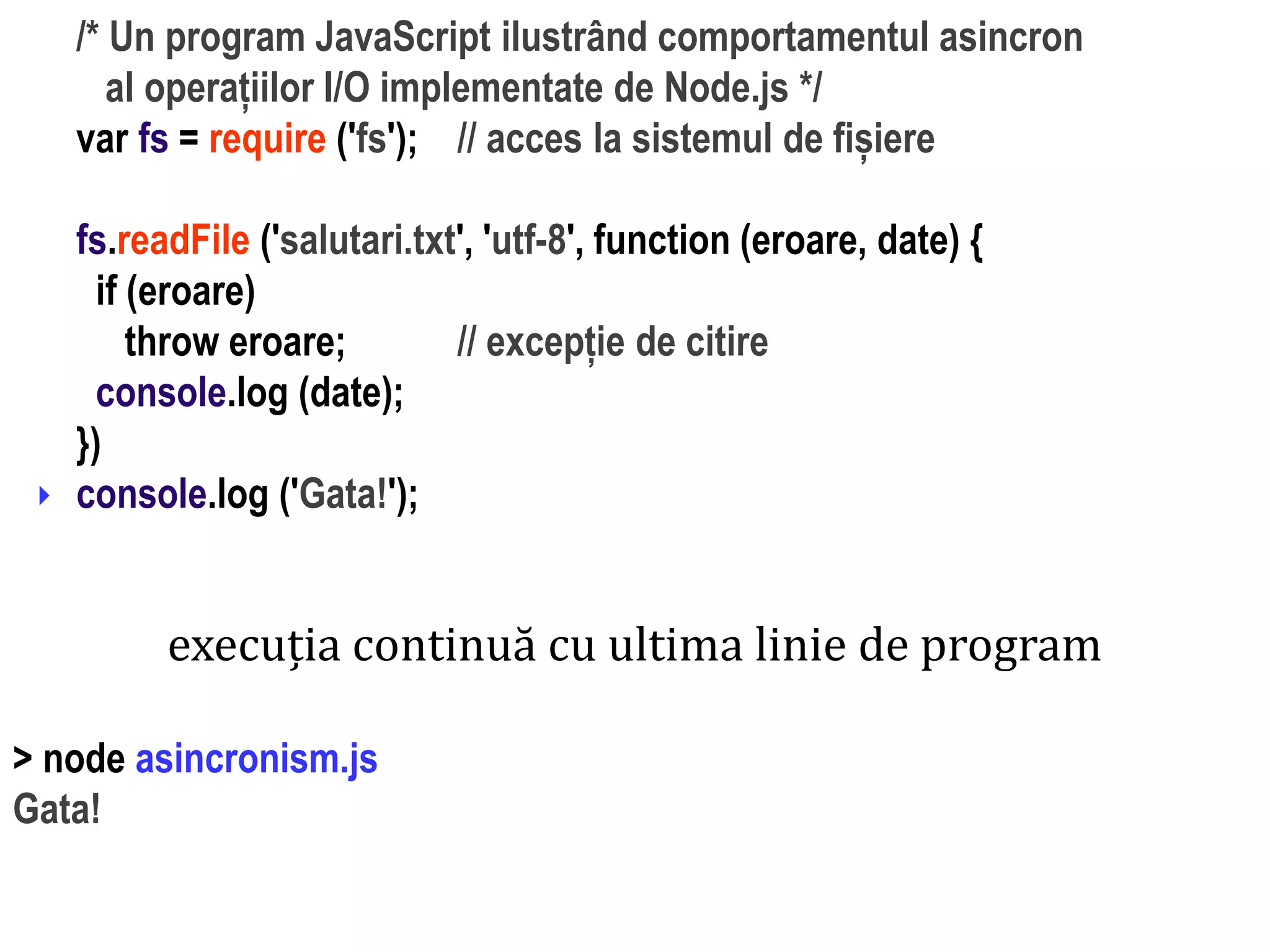 Dr.SabinBuragaprofs.info.uaic.ro/~busaco
/* Un program JavaScript ilustrând comportamentul asincron
al operațiilor I/O implementate de Node.js */
var fs = require ('fs'); // acces la sistemul de fișiere
fs.readFile ('salutari.txt', 'utf-8', function (eroare, date) {
if (eroare)
throw eroare; // excepție de citire
console.log (date);
})
console.log ('Gata!');
execuția continuă cu ultima linie de program
> node asincronism.js
Gata!
 