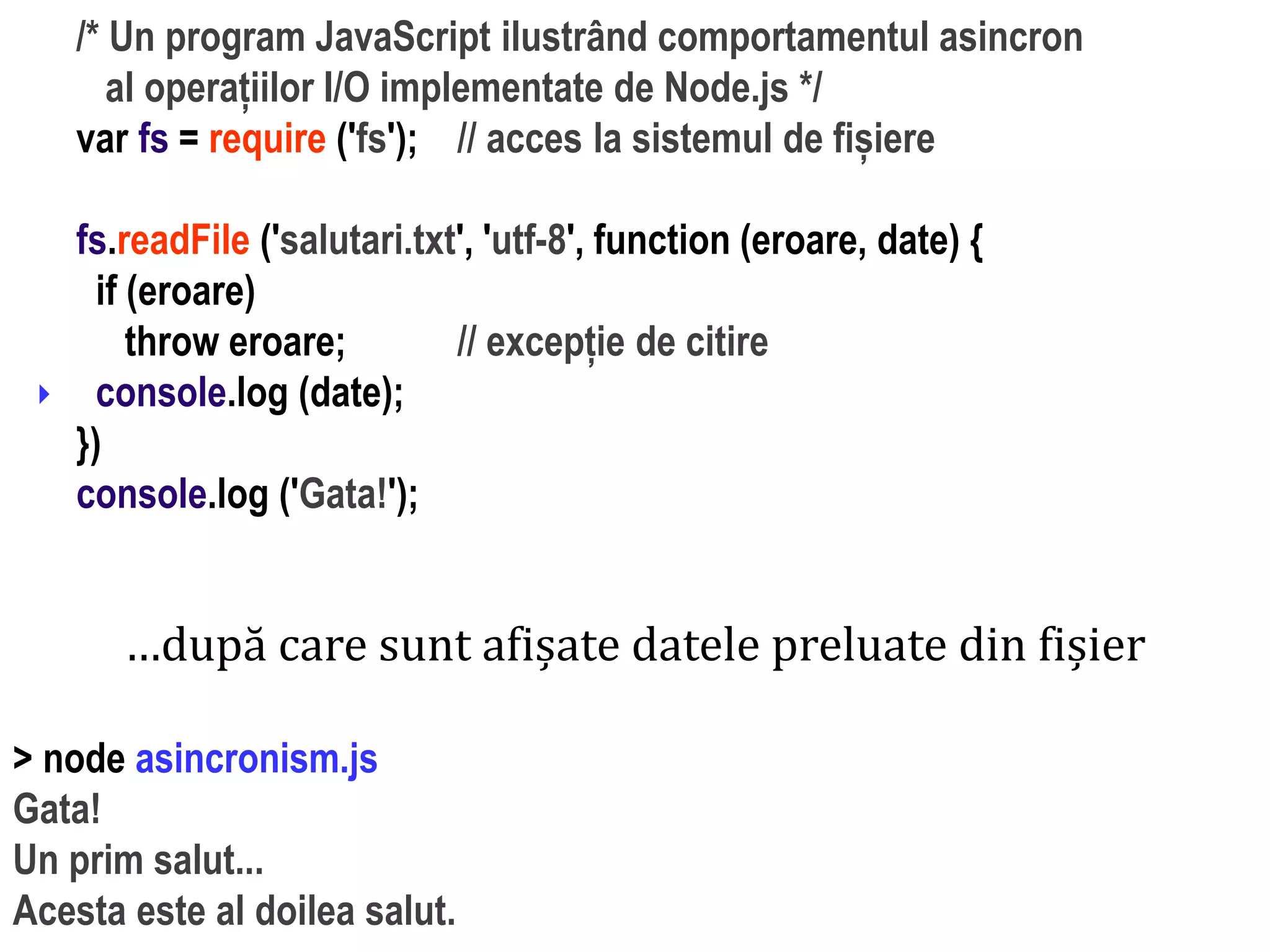 Dr.SabinBuragaprofs.info.uaic.ro/~busaco
/* Un program JavaScript ilustrând comportamentul asincron
al operațiilor I/O implementate de Node.js */
var fs = require ('fs'); // acces la sistemul de fișiere
fs.readFile ('salutari.txt', 'utf-8', function (eroare, date) {
if (eroare)
throw eroare; // excepție de citire
console.log (date);
})
console.log ('Gata!');

…după care sunt afișate datele preluate din fișier
> node asincronism.js
Gata!
Un prim salut...
Acesta este al doilea salut.
 