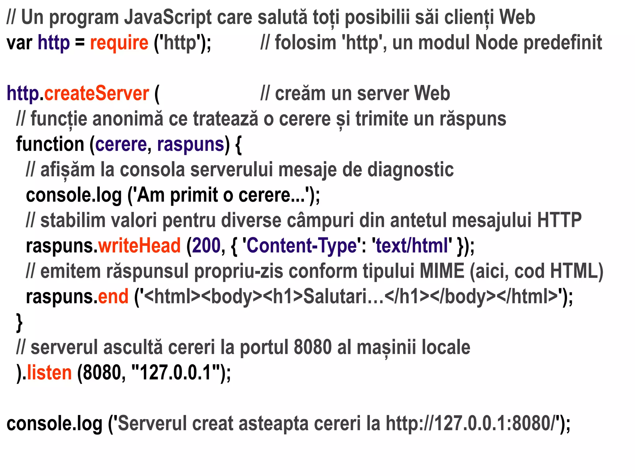 Dr.SabinBuragaprofs.info.uaic.ro/~busaco
// Un program JavaScript care salută toți posibilii săi clienți Web
var http = require ('http'); // folosim 'http', un modul Node predefinit
http.createServer ( // creăm un server Web
// funcție anonimă ce tratează o cerere și trimite un răspuns
function (cerere, raspuns) {
// afișăm la consola serverului mesaje de diagnostic
console.log ('Am primit o cerere...');
// stabilim valori pentru diverse câmpuri din antetul mesajului HTTP
raspuns.writeHead (200, { 'Content-Type': 'text/html' });
// emitem răspunsul propriu-zis conform tipului MIME (aici, cod HTML)
raspuns.end ('<html><body><h1>Salutari…</h1></body></html>');
}
// serverul ascultă cereri la portul 8080 al mașinii locale
).listen (8080, "127.0.0.1");
console.log ('Serverul creat asteapta cereri la http://127.0.0.1:8080/');
 