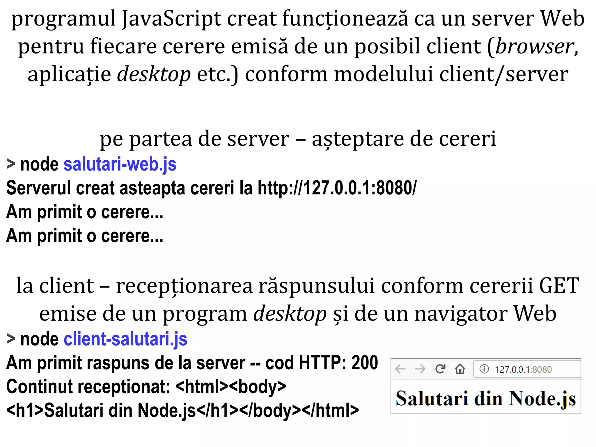 Dr.SabinBuragaprofs.info.uaic.ro/~busaco
pe partea de server – așteptare de cereri
> node salutari-web.js
Serverul creat asteapta cereri la http://127.0.0.1:8080/
Am primit o cerere...
Am primit o cerere...
la client – recepționarea răspunsului conform cererii GET
emise de un program desktop și de un navigator Web
> node client-salutari.js
Am primit raspuns de la server -- cod HTTP: 200
Continut receptionat: <html><body>
<h1>Salutari din Node.js</h1></body></html>
programul JavaScript creat funcționează ca un server Web
pentru fiecare cerere emisă de un posibil client (browser,
aplicație desktop etc.) conform modelului client/server
 