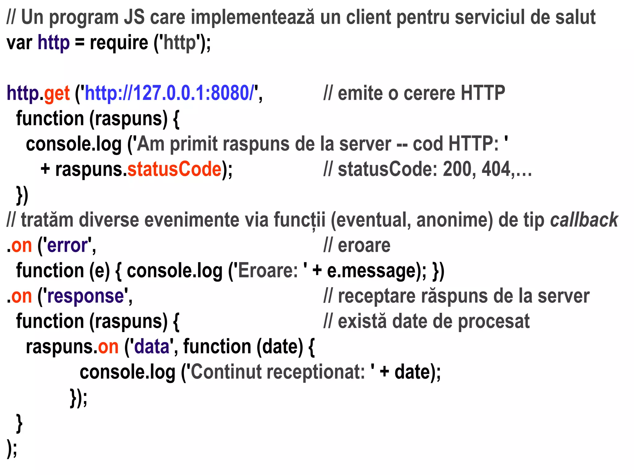 Dr.SabinBuragaprofs.info.uaic.ro/~busaco
// Un program JS care implementează un client pentru serviciul de salut
var http = require ('http');
http.get ('http://127.0.0.1:8080/', // emite o cerere HTTP
function (raspuns) {
console.log ('Am primit raspuns de la server -- cod HTTP: '
+ raspuns.statusCode); // statusCode: 200, 404,…
})
// tratăm diverse evenimente via funcții (eventual, anonime) de tip callback
.on ('error', // eroare
function (e) { console.log ('Eroare: ' + e.message); })
.on ('response', // receptare răspuns de la server
function (raspuns) { // există date de procesat
raspuns.on ('data', function (date) {
console.log ('Continut receptionat: ' + date);
});
}
);
 