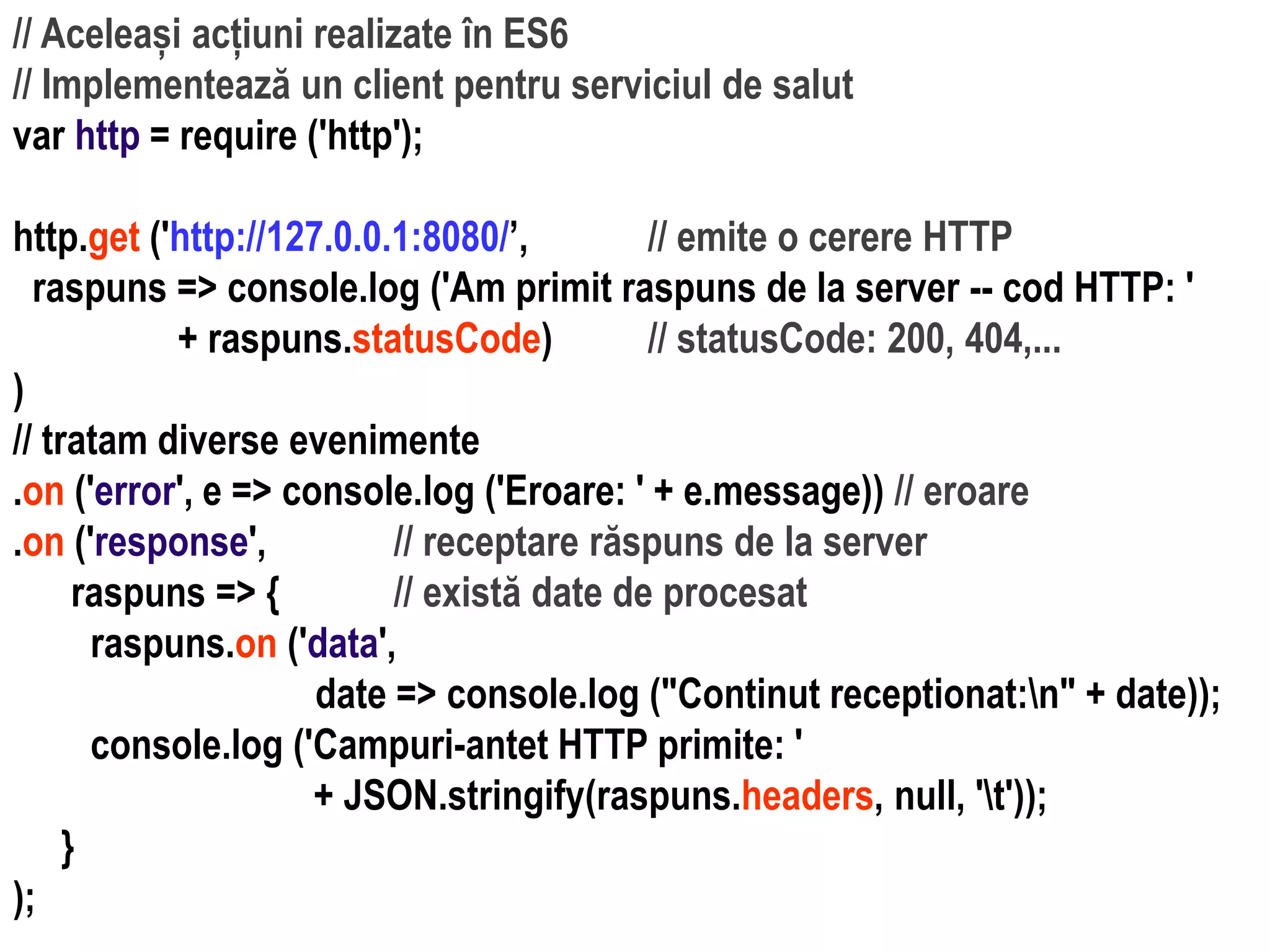 Dr.SabinBuragaprofs.info.uaic.ro/~busaco
// Aceleași acțiuni realizate în ES6
// Implementează un client pentru serviciul de salut
var http = require ('http');
http.get ('http://127.0.0.1:8080/’, // emite o cerere HTTP
raspuns => console.log ('Am primit raspuns de la server -- cod HTTP: '
+ raspuns.statusCode) // statusCode: 200, 404,...
)
// tratam diverse evenimente
.on ('error', e => console.log ('Eroare: ' + e.message)) // eroare
.on ('response', // receptare răspuns de la server
raspuns => { // există date de procesat
raspuns.on ('data',
date => console.log ("Continut receptionat:n" + date));
console.log ('Campuri-antet HTTP primite: '
+ JSON.stringify(raspuns.headers, null, 't'));
}
);
 