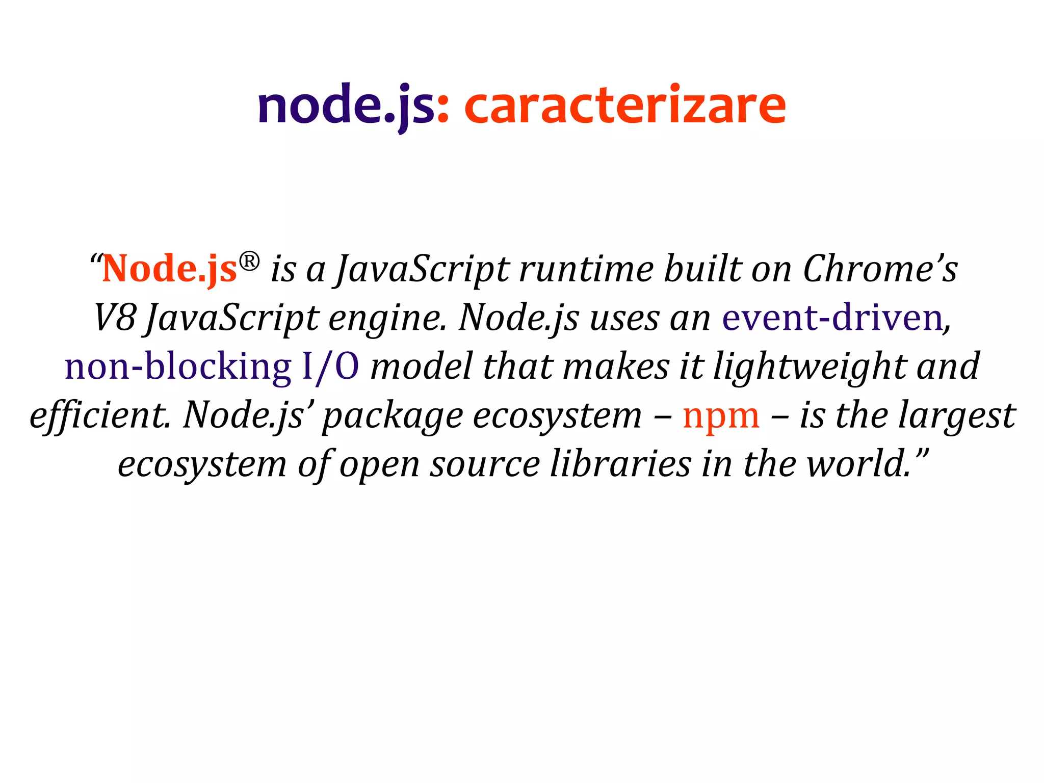 Dr.SabinBuragaprofs.info.uaic.ro/~busaco
node.js: caracterizare
“Node.js® is a JavaScript runtime built on Chrome’s
V8 JavaScript engine. Node.js uses an event-driven,
non-blocking I/O model that makes it lightweight and
efficient. Node.js’ package ecosystem – npm – is the largest
ecosystem of open source libraries in the world.”
 