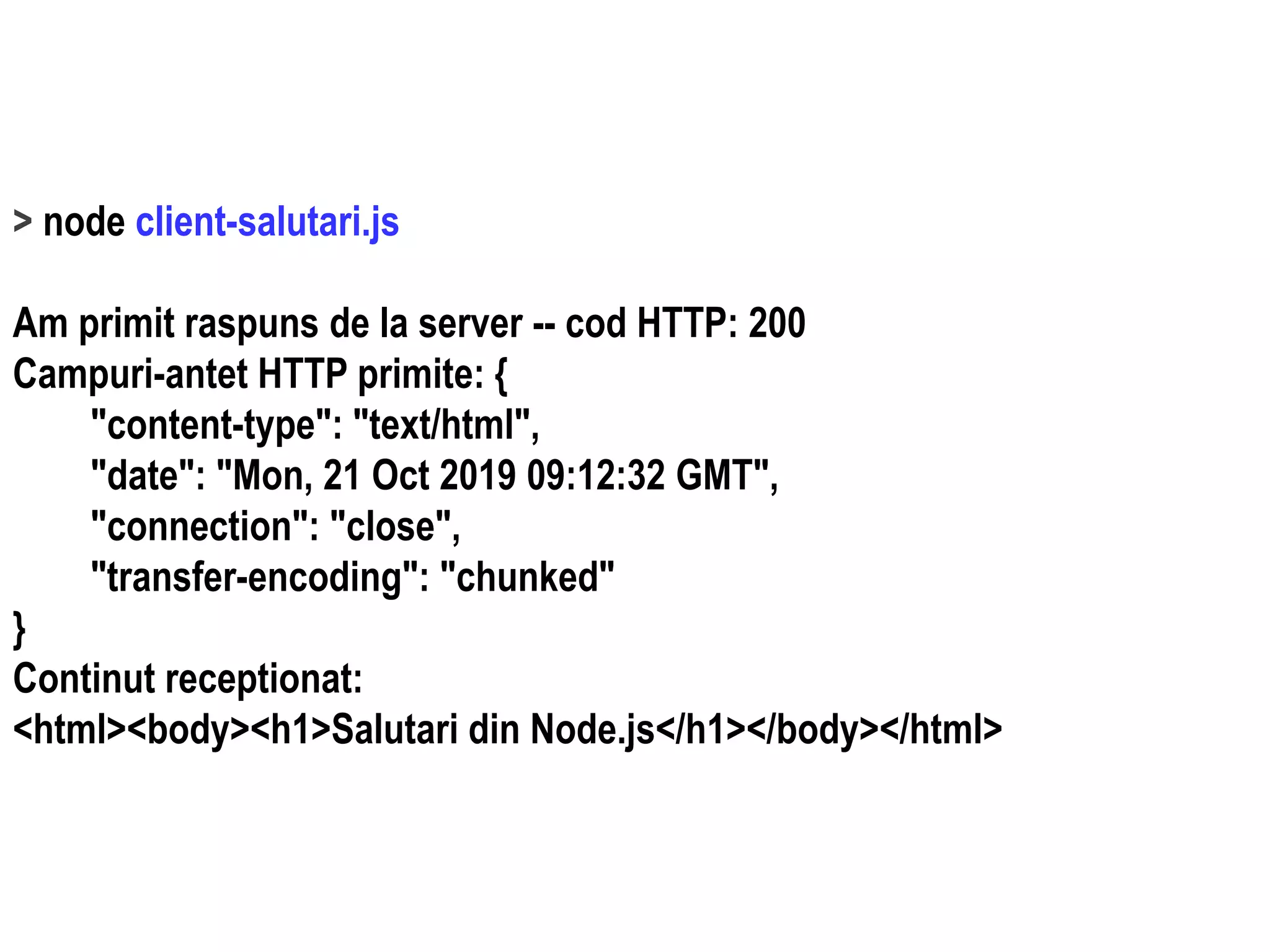 Dr.SabinBuragaprofs.info.uaic.ro/~busaco
> node client-salutari.js
Am primit raspuns de la server -- cod HTTP: 200
Campuri-antet HTTP primite: {
"content-type": "text/html",
"date": "Mon, 21 Oct 2019 09:12:32 GMT",
"connection": "close",
"transfer-encoding": "chunked"
}
Continut receptionat:
<html><body><h1>Salutari din Node.js</h1></body></html>
 