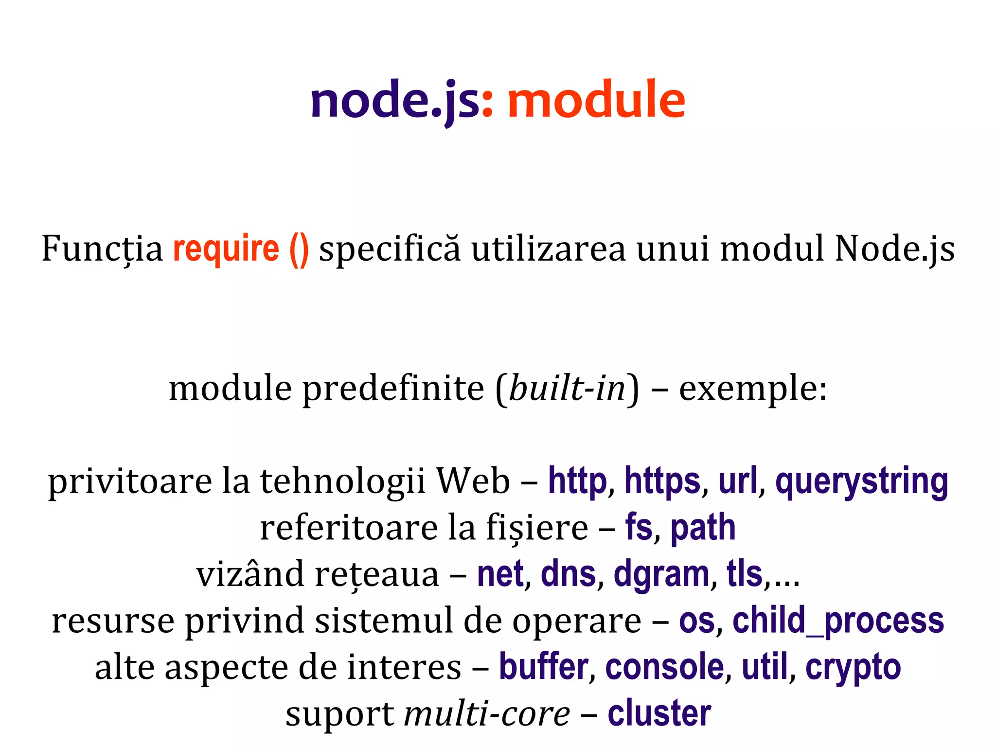 Dr.SabinBuragaprofs.info.uaic.ro/~busaco
node.js: module
Funcția require () specifică utilizarea unui modul Node.js
module predefinite (built-in) – exemple:
privitoare la tehnologii Web – http, https, url, querystring
referitoare la fișiere – fs, path
vizând rețeaua – net, dns, dgram, tls,…
resurse privind sistemul de operare – os, child_process
alte aspecte de interes – buffer, console, util, crypto
suport multi-core – cluster
 