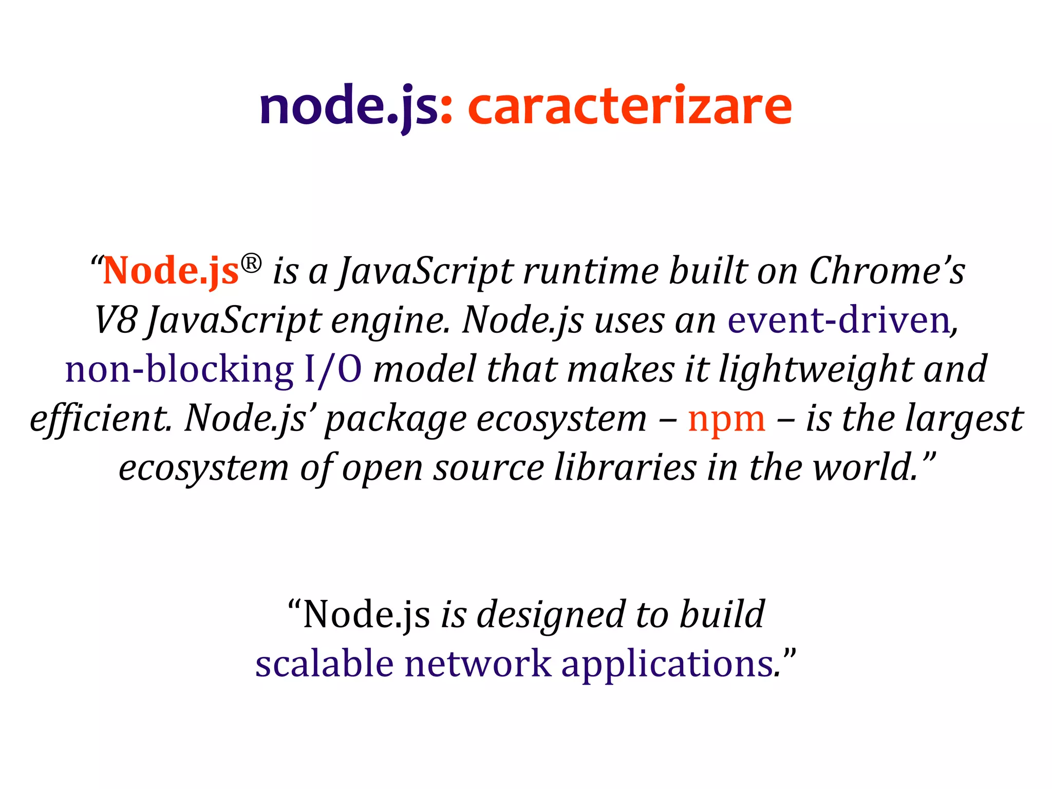 Dr.SabinBuragaprofs.info.uaic.ro/~busaco
node.js: caracterizare
“Node.js® is a JavaScript runtime built on Chrome’s
V8 JavaScript engine. Node.js uses an event-driven,
non-blocking I/O model that makes it lightweight and
efficient. Node.js’ package ecosystem – npm – is the largest
ecosystem of open source libraries in the world.”
“Node.js is designed to build
scalable network applications.”
 