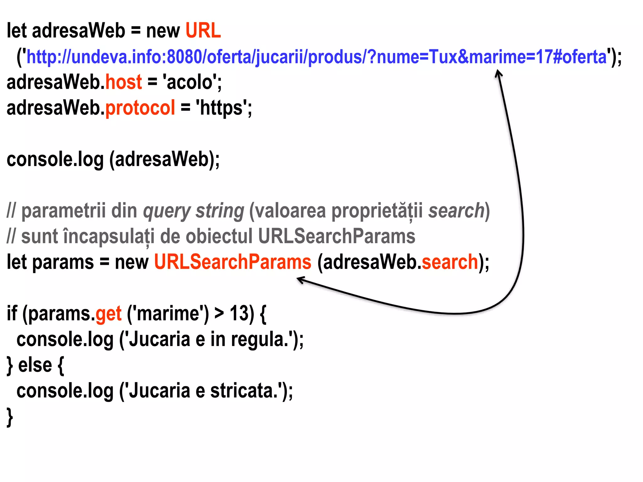 Dr.SabinBuragaprofs.info.uaic.ro/~busaco
let adresaWeb = new URL
('http://undeva.info:8080/oferta/jucarii/produs/?nume=Tux&marime=17#oferta');
adresaWeb.host = 'acolo';
adresaWeb.protocol = 'https';
console.log (adresaWeb);
// parametrii din query string (valoarea proprietății search)
// sunt încapsulați de obiectul URLSearchParams
let params = new URLSearchParams (adresaWeb.search);
if (params.get ('marime') > 13) {
console.log ('Jucaria e in regula.');
} else {
console.log ('Jucaria e stricata.');
}
 