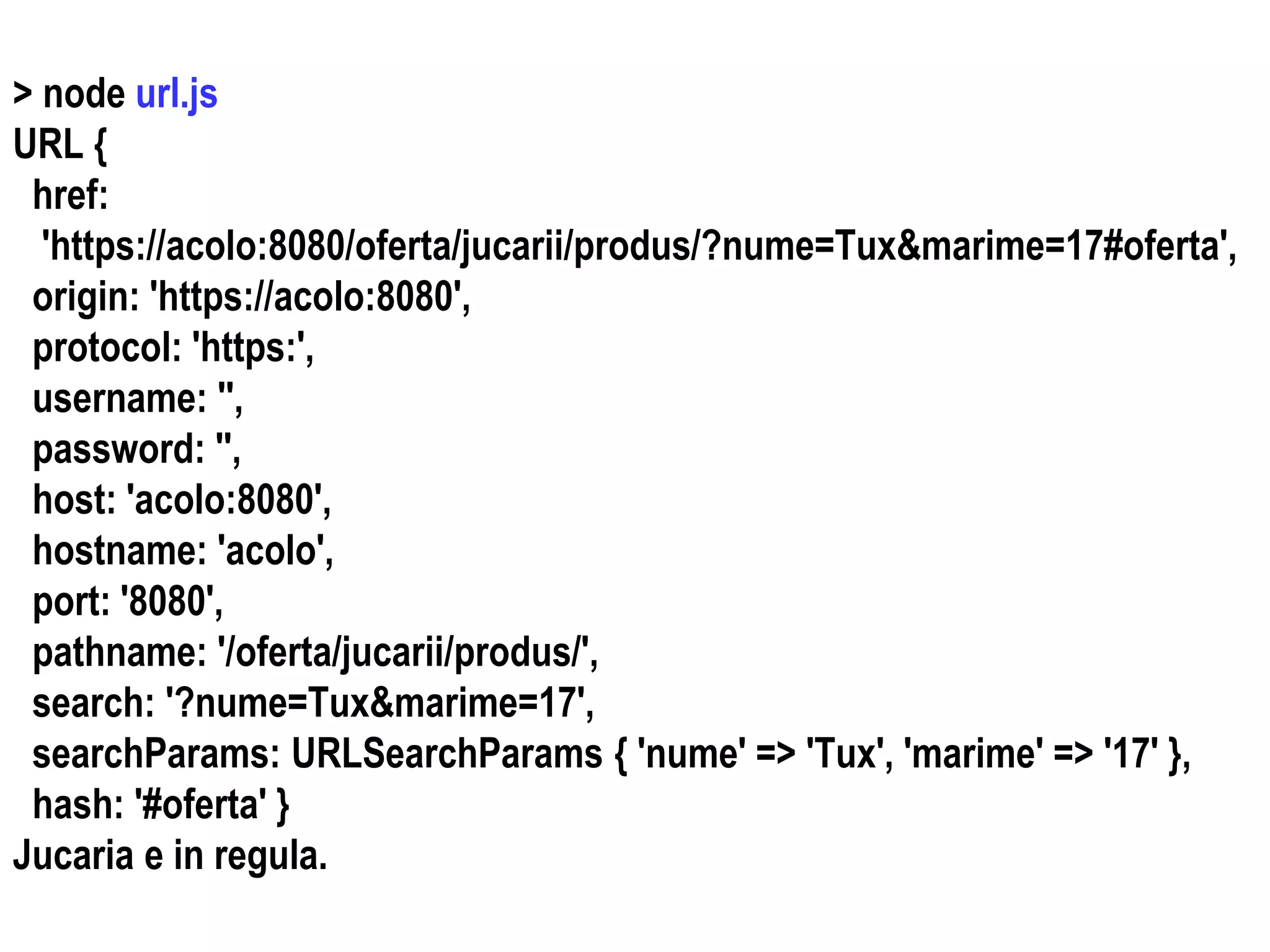 Dr.SabinBuragaprofs.info.uaic.ro/~busaco
> node url.js
URL {
href:
'https://acolo:8080/oferta/jucarii/produs/?nume=Tux&marime=17#oferta',
origin: 'https://acolo:8080',
protocol: 'https:',
username: '',
password: '',
host: 'acolo:8080',
hostname: 'acolo',
port: '8080',
pathname: '/oferta/jucarii/produs/',
search: '?nume=Tux&marime=17',
searchParams: URLSearchParams { 'nume' => 'Tux', 'marime' => '17' },
hash: '#oferta' }
Jucaria e in regula.
 