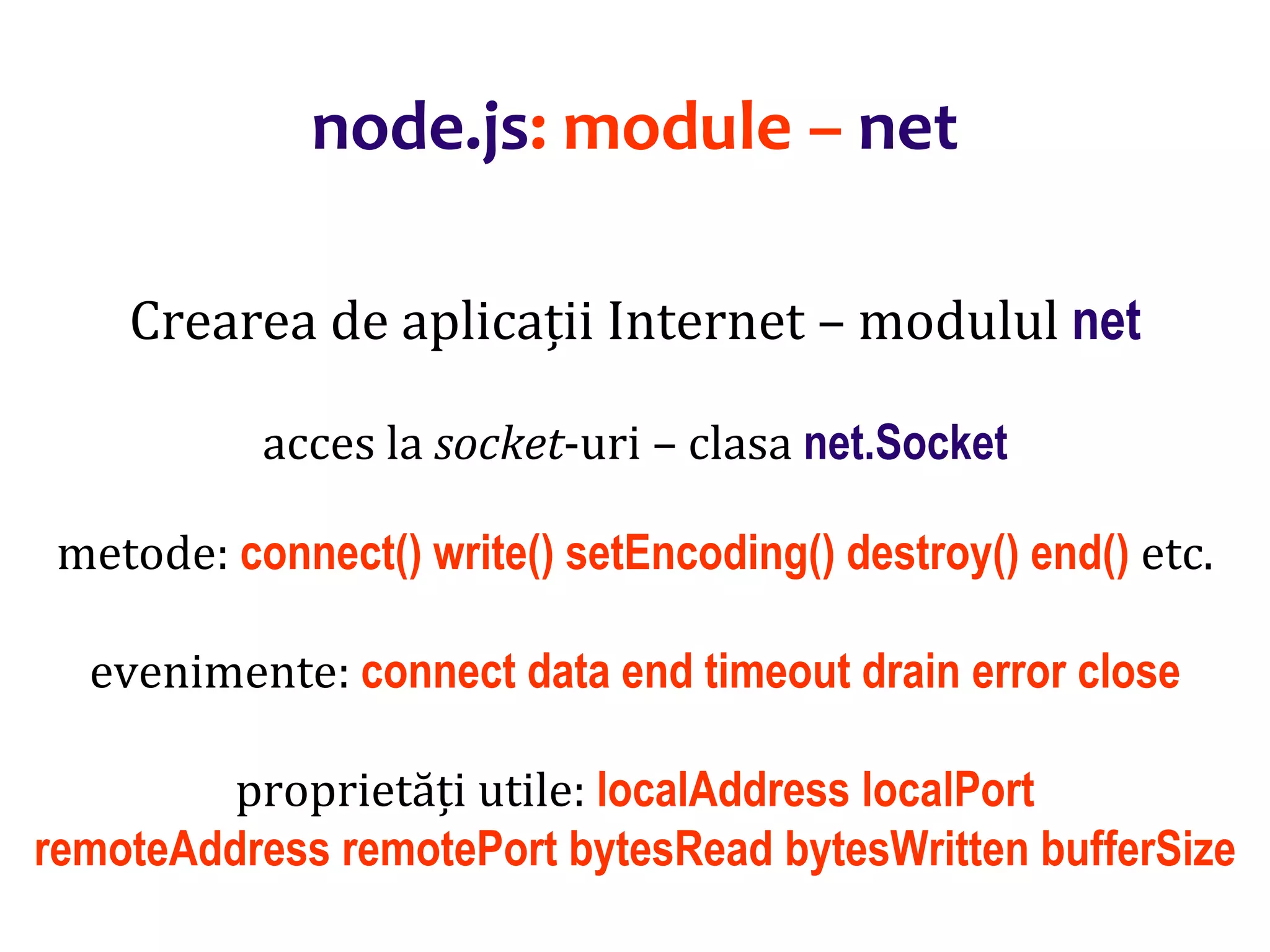 Dr.SabinBuragaprofs.info.uaic.ro/~busaco
node.js: module – net
Crearea de aplicații Internet – modulul net
acces la socket-uri – clasa net.Socket
metode: connect() write() setEncoding() destroy() end() etc.
evenimente: connect data end timeout drain error close
proprietăți utile: localAddress localPort
remoteAddress remotePort bytesRead bytesWritten bufferSize
 