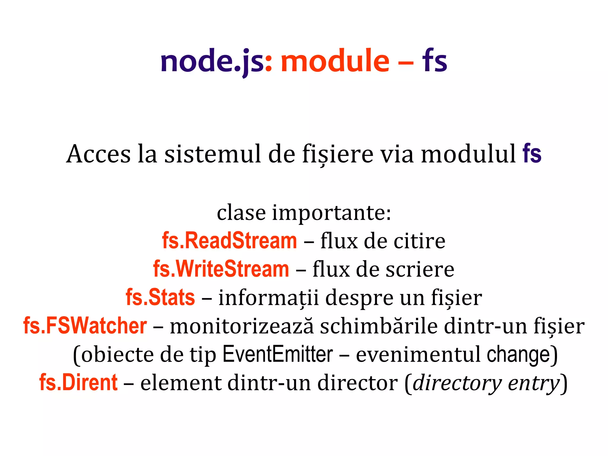 Dr.SabinBuragaprofs.info.uaic.ro/~busaco
node.js: module – fs
Acces la sistemul de fișiere via modulul fs
clase importante:
fs.ReadStream – flux de citire
fs.WriteStream – flux de scriere
fs.Stats – informații despre un fișier
fs.FSWatcher – monitorizează schimbările dintr-un fișier
(obiecte de tip EventEmitter – evenimentul change)
fs.Dirent – element dintr-un director (directory entry)
 