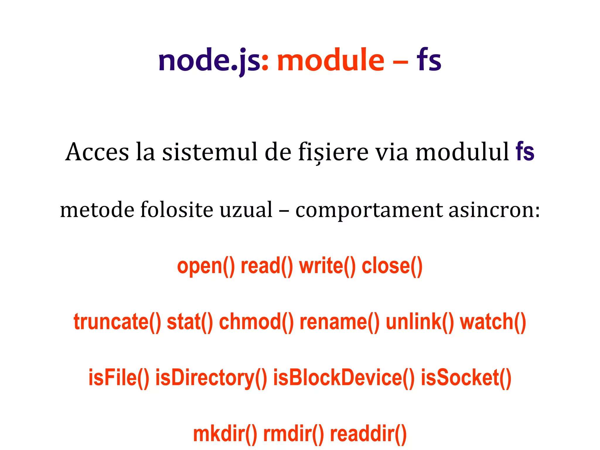 Dr.SabinBuragaprofs.info.uaic.ro/~busaco
node.js: module – fs
Acces la sistemul de fișiere via modulul fs
metode folosite uzual – comportament asincron:
open() read() write() close()
truncate() stat() chmod() rename() unlink() watch()
isFile() isDirectory() isBlockDevice() isSocket()
mkdir() rmdir() readdir()
 