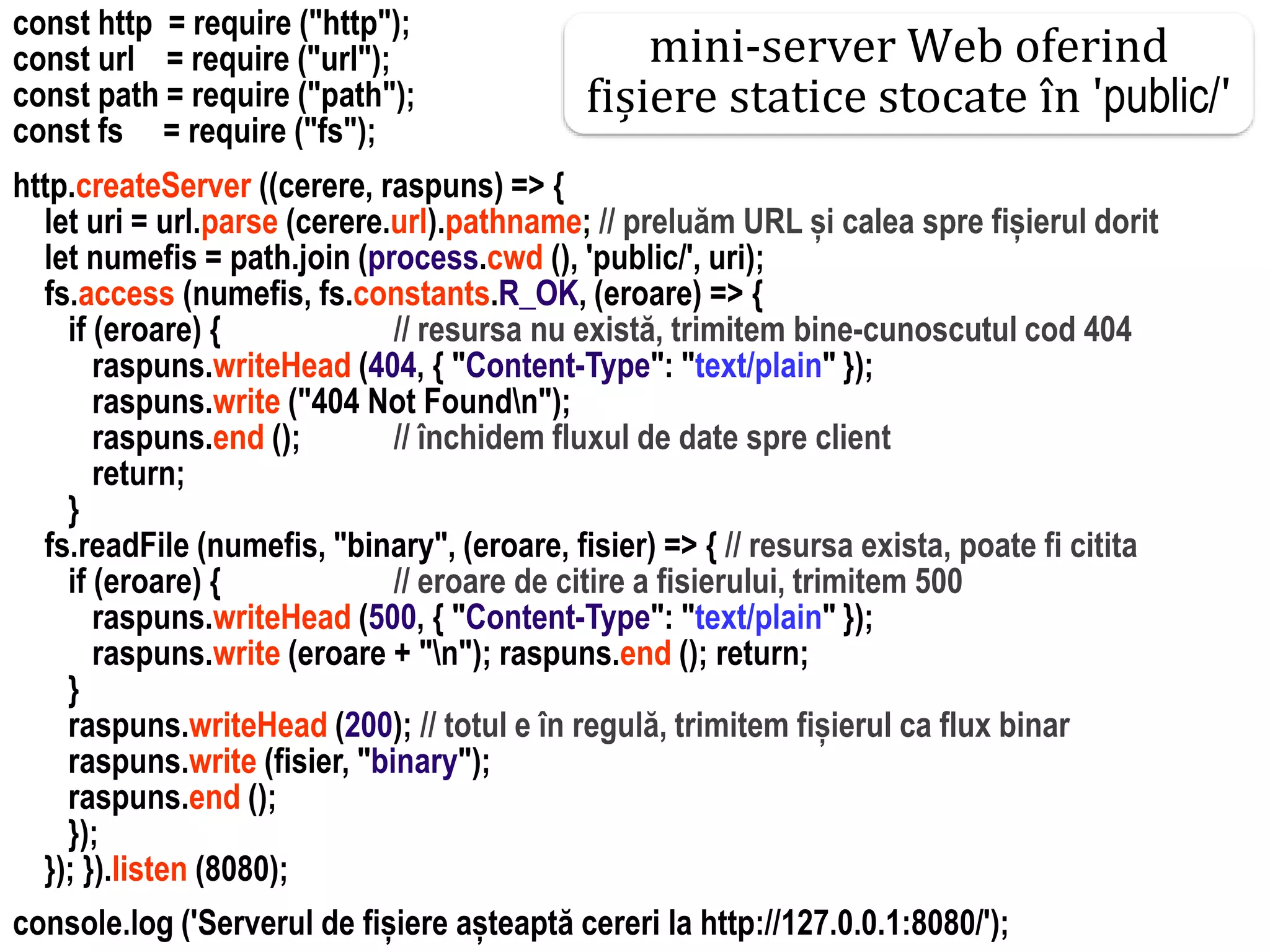 Dr.SabinBuragaprofs.info.uaic.ro/~busaco
const http = require ("http");
const url = require ("url");
const path = require ("path");
const fs = require ("fs");
http.createServer ((cerere, raspuns) => {
let uri = url.parse (cerere.url).pathname; // preluăm URL și calea spre fișierul dorit
let numefis = path.join (process.cwd (), 'public/', uri);
fs.access (numefis, fs.constants.R_OK, (eroare) => {
if (eroare) { // resursa nu există, trimitem bine-cunoscutul cod 404
raspuns.writeHead (404, { "Content-Type": "text/plain" });
raspuns.write ("404 Not Foundn");
raspuns.end (); // închidem fluxul de date spre client
return;
}
fs.readFile (numefis, "binary", (eroare, fisier) => { // resursa exista, poate fi citita
if (eroare) { // eroare de citire a fisierului, trimitem 500
raspuns.writeHead (500, { "Content-Type": "text/plain" });
raspuns.write (eroare + "n"); raspuns.end (); return;
}
raspuns.writeHead (200); // totul e în regulă, trimitem fișierul ca flux binar
raspuns.write (fisier, "binary");
raspuns.end ();
});
}); }).listen (8080);
console.log ('Serverul de fișiere așteaptă cereri la http://127.0.0.1:8080/');
mini-server Web oferind
fișiere statice stocate în 'public/'
 