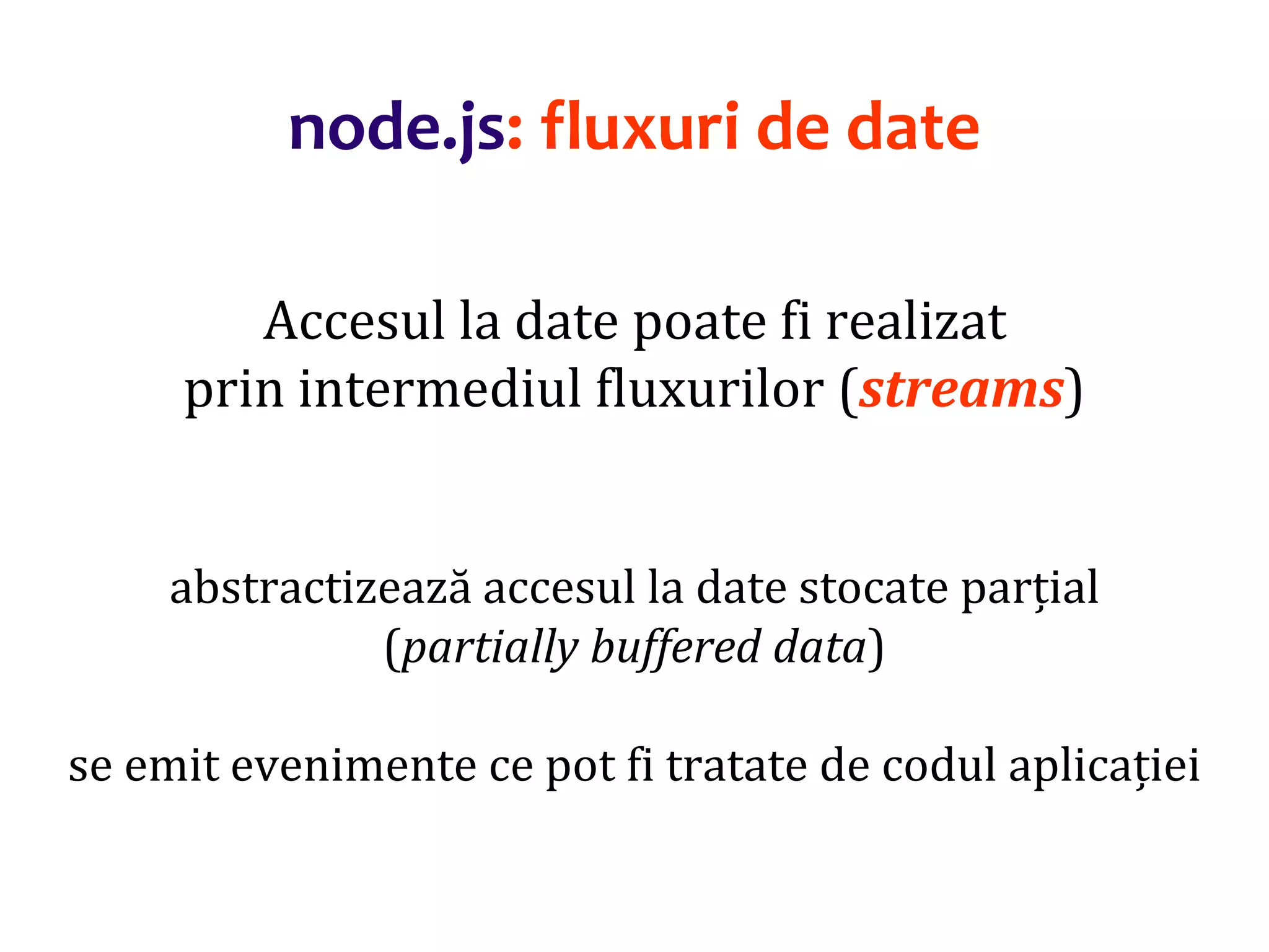 Dr.SabinBuragaprofs.info.uaic.ro/~busaco
node.js: fluxuri de date
Accesul la date poate fi realizat
prin intermediul fluxurilor (streams)
abstractizează accesul la date stocate parțial
(partially buffered data)
se emit evenimente ce pot fi tratate de codul aplicației
 
