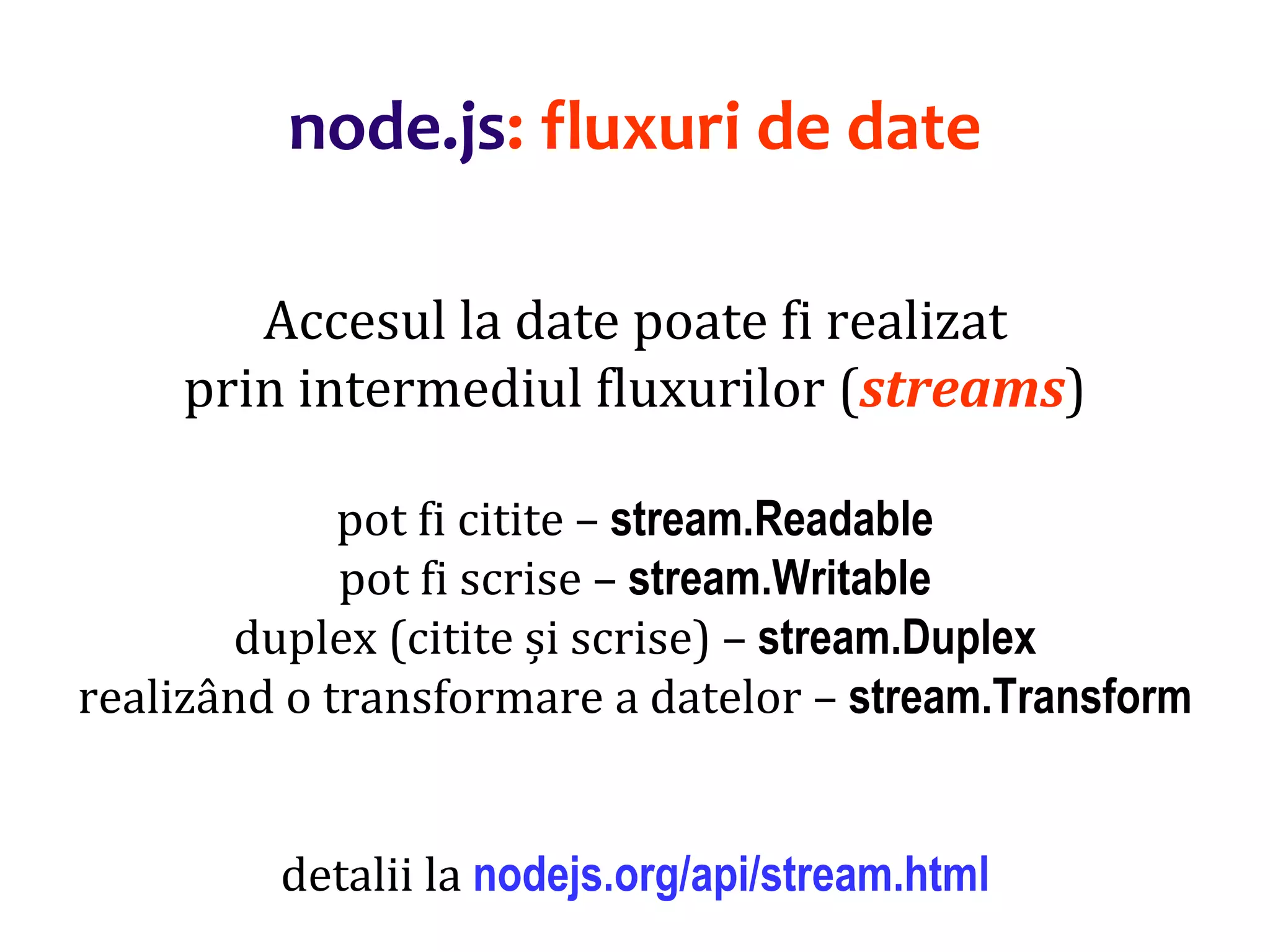 Dr.SabinBuragaprofs.info.uaic.ro/~busaco
node.js: fluxuri de date
Accesul la date poate fi realizat
prin intermediul fluxurilor (streams)
pot fi citite – stream.Readable
pot fi scrise – stream.Writable
duplex (citite și scrise) – stream.Duplex
realizând o transformare a datelor – stream.Transform
detalii la nodejs.org/api/stream.html
 