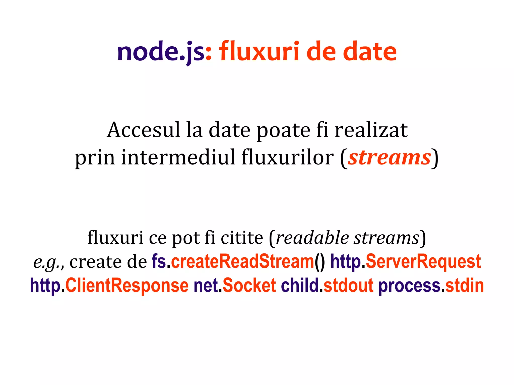 Dr.SabinBuragaprofs.info.uaic.ro/~busaco
node.js: fluxuri de date
Accesul la date poate fi realizat
prin intermediul fluxurilor (streams)
fluxuri ce pot fi citite (readable streams)
e.g., create de fs.createReadStream() http.ServerRequest
http.ClientResponse net.Socket child.stdout process.stdin
 