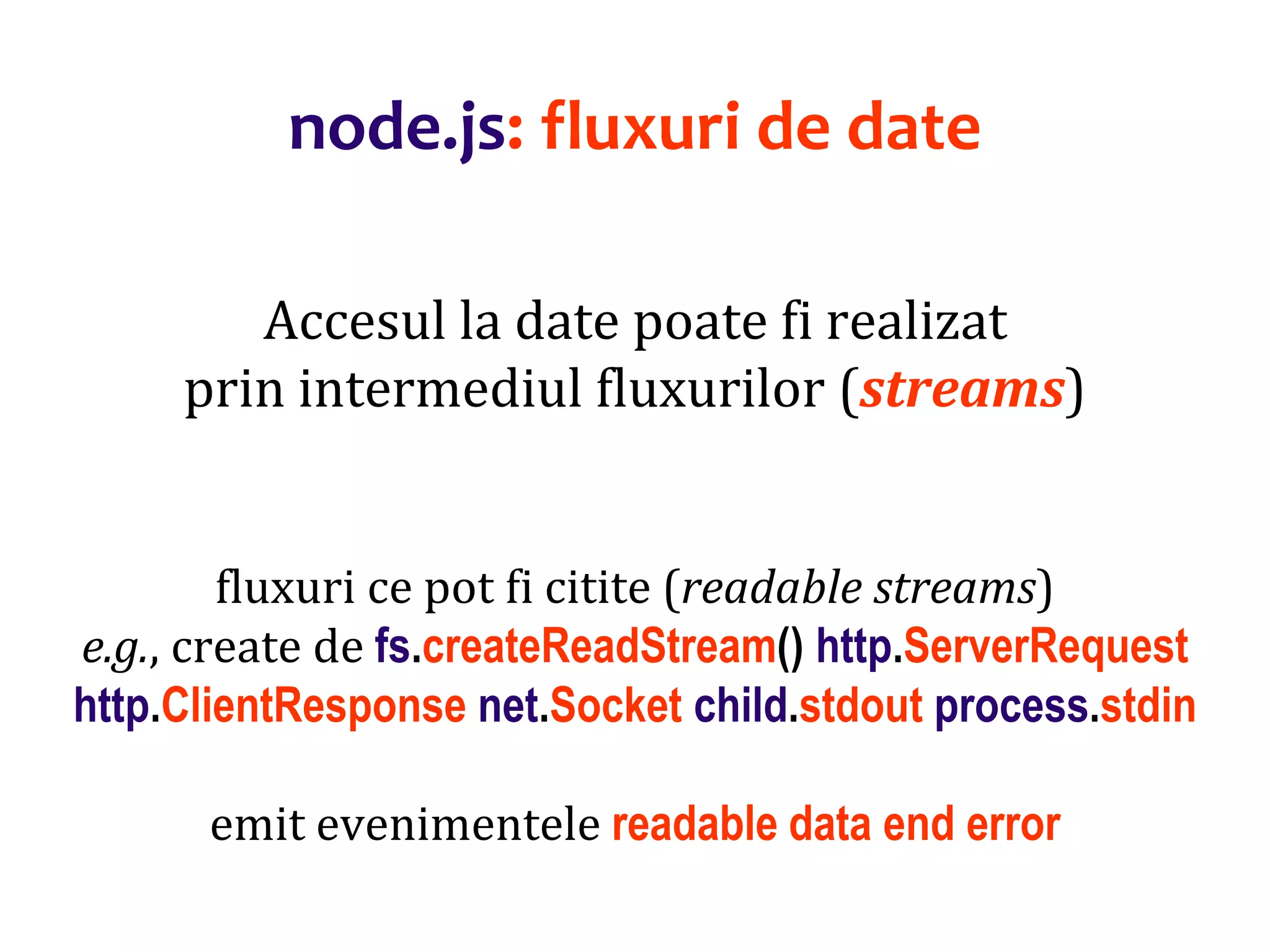 Dr.SabinBuragaprofs.info.uaic.ro/~busaco
node.js: fluxuri de date
Accesul la date poate fi realizat
prin intermediul fluxurilor (streams)
fluxuri ce pot fi citite (readable streams)
e.g., create de fs.createReadStream() http.ServerRequest
http.ClientResponse net.Socket child.stdout process.stdin
emit evenimentele readable data end error
 