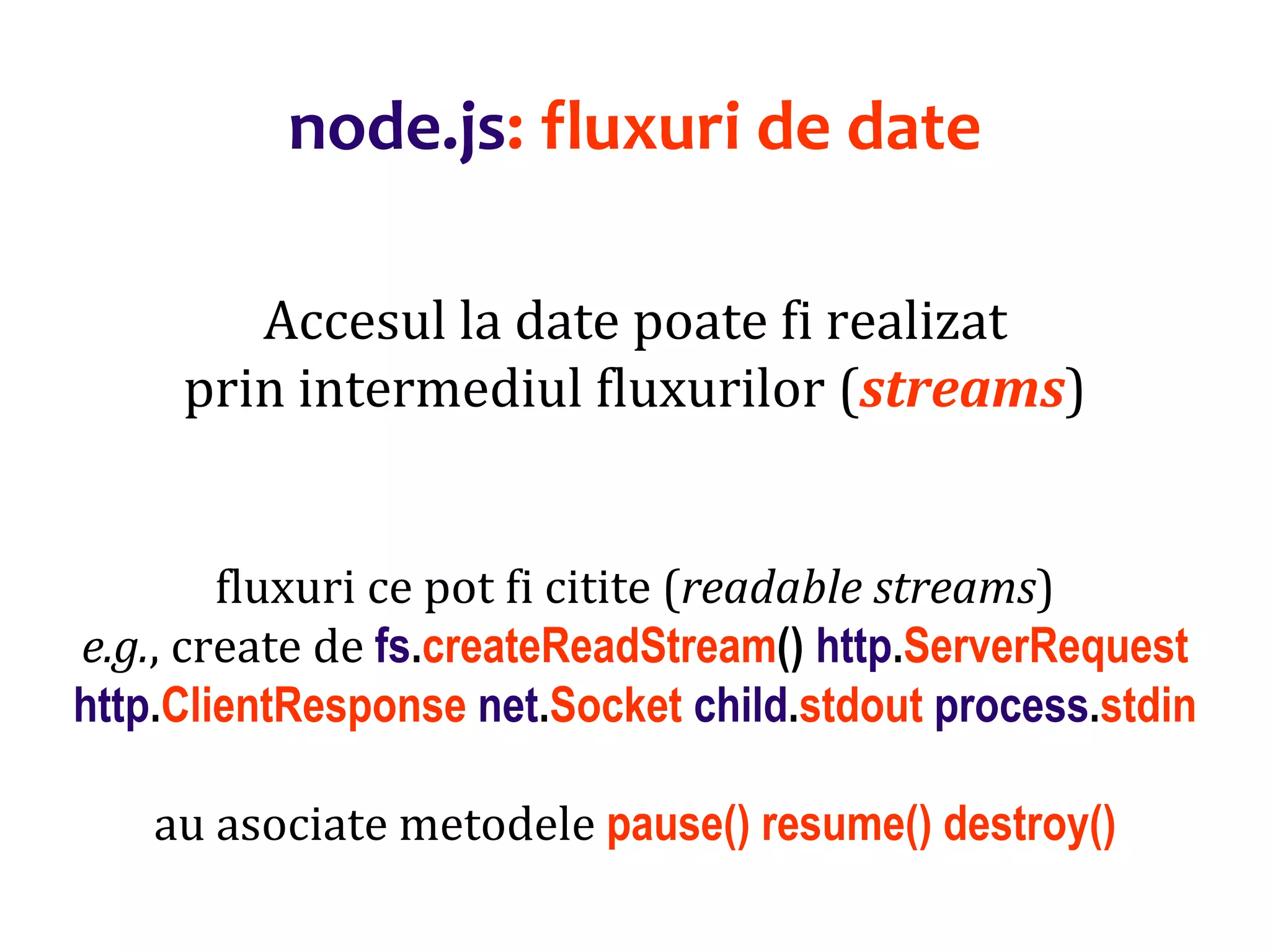 Dr.SabinBuragaprofs.info.uaic.ro/~busaco
node.js: fluxuri de date
Accesul la date poate fi realizat
prin intermediul fluxurilor (streams)
fluxuri ce pot fi citite (readable streams)
e.g., create de fs.createReadStream() http.ServerRequest
http.ClientResponse net.Socket child.stdout process.stdin
au asociate metodele pause() resume() destroy()
 
