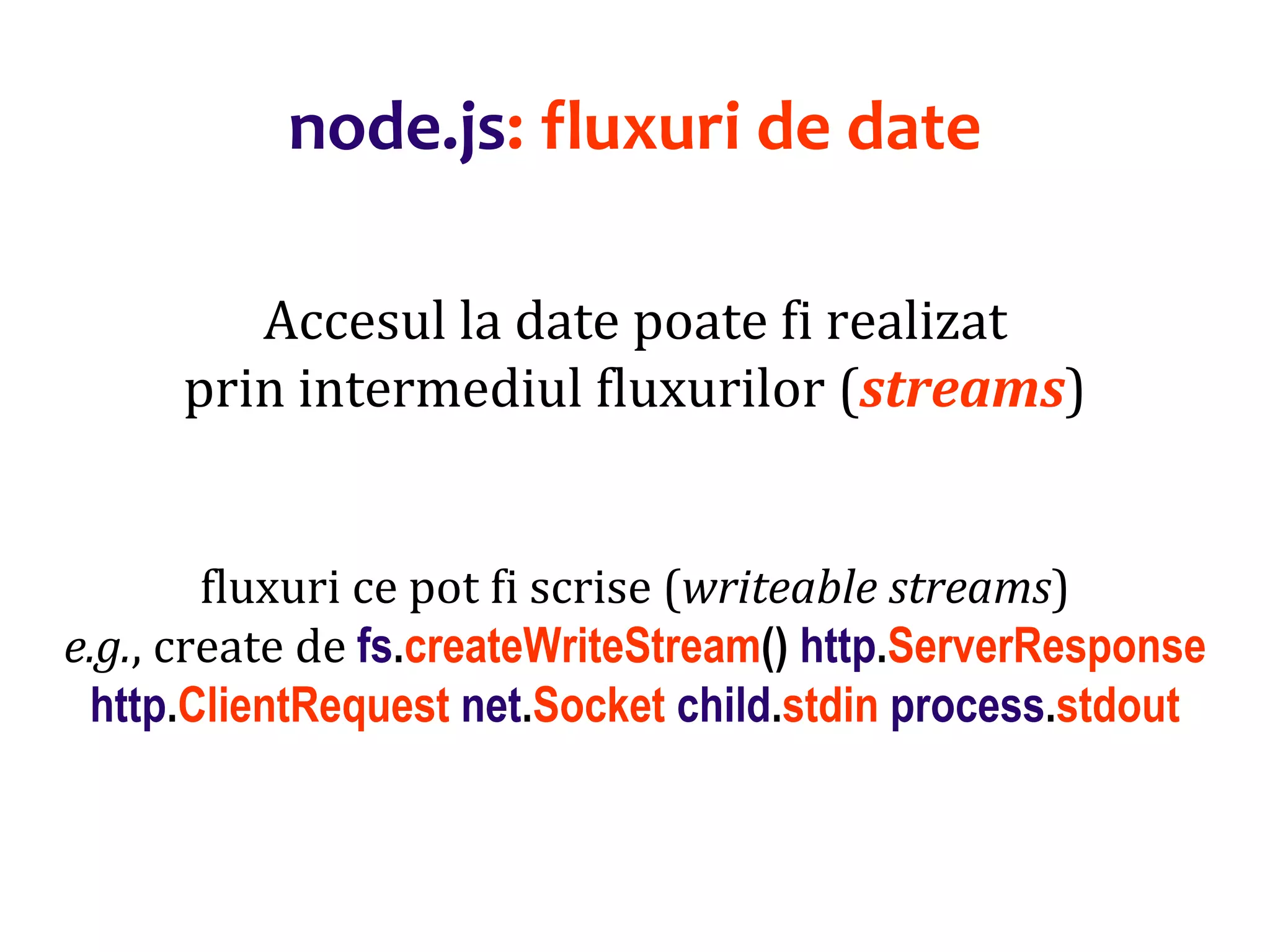 Dr.SabinBuragaprofs.info.uaic.ro/~busaco
node.js: fluxuri de date
Accesul la date poate fi realizat
prin intermediul fluxurilor (streams)
fluxuri ce pot fi scrise (writeable streams)
e.g., create de fs.createWriteStream() http.ServerResponse
http.ClientRequest net.Socket child.stdin process.stdout
 