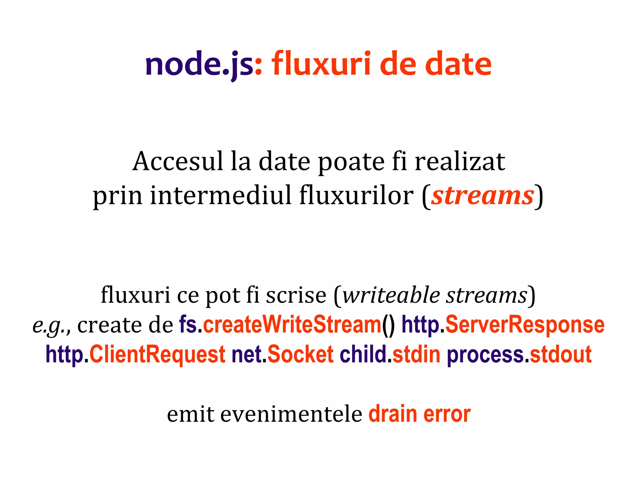 Dr.SabinBuragaprofs.info.uaic.ro/~busaco
node.js: fluxuri de date
Accesul la date poate fi realizat
prin intermediul fluxurilor (streams)
fluxuri ce pot fi scrise (writeable streams)
e.g., create de fs.createWriteStream() http.ServerResponse
http.ClientRequest net.Socket child.stdin process.stdout
emit evenimentele drain error
 