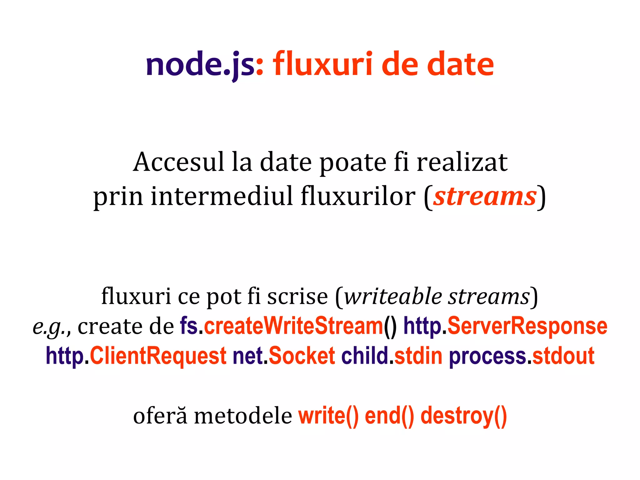Dr.SabinBuragaprofs.info.uaic.ro/~busaco
node.js: fluxuri de date
Accesul la date poate fi realizat
prin intermediul fluxurilor (streams)
fluxuri ce pot fi scrise (writeable streams)
e.g., create de fs.createWriteStream() http.ServerResponse
http.ClientRequest net.Socket child.stdin process.stdout
oferă metodele write() end() destroy()
 