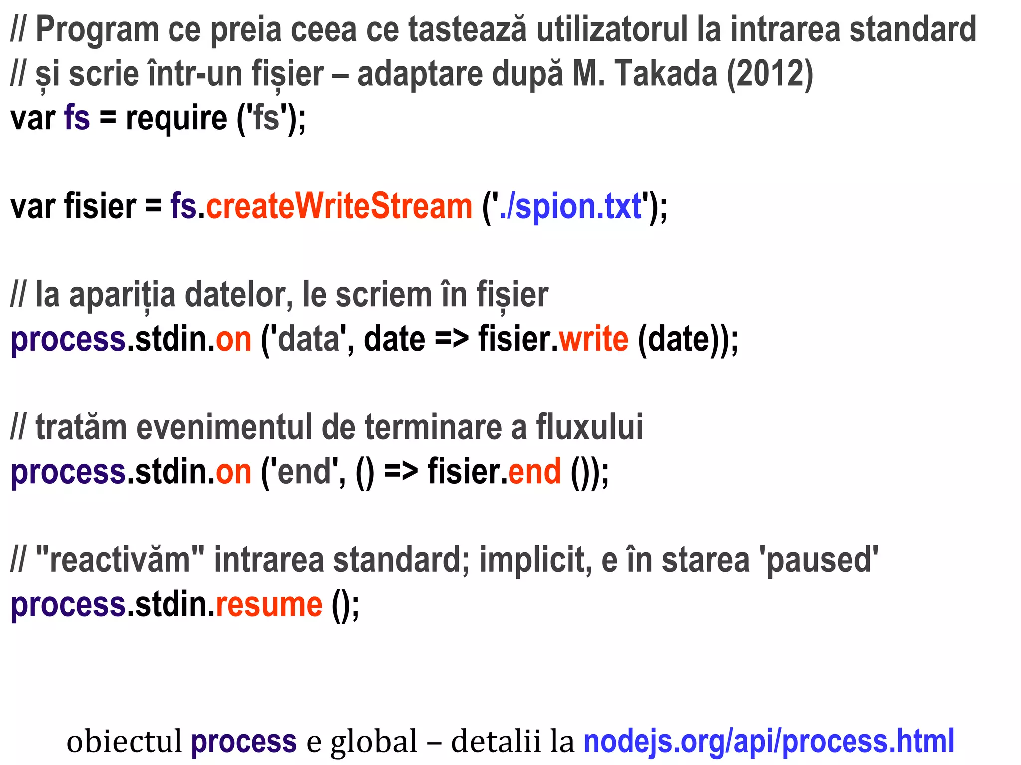 Dr.SabinBuragaprofs.info.uaic.ro/~busaco
// Program ce preia ceea ce tastează utilizatorul la intrarea standard
// și scrie într-un fișier – adaptare după M. Takada (2012)
var fs = require ('fs');
var fisier = fs.createWriteStream ('./spion.txt');
// la apariția datelor, le scriem în fișier
process.stdin.on ('data', date => fisier.write (date));
// tratăm evenimentul de terminare a fluxului
process.stdin.on ('end', () => fisier.end ());
// "reactivăm" intrarea standard; implicit, e în starea 'paused'
process.stdin.resume ();
obiectul process e global – detalii la nodejs.org/api/process.html
 
