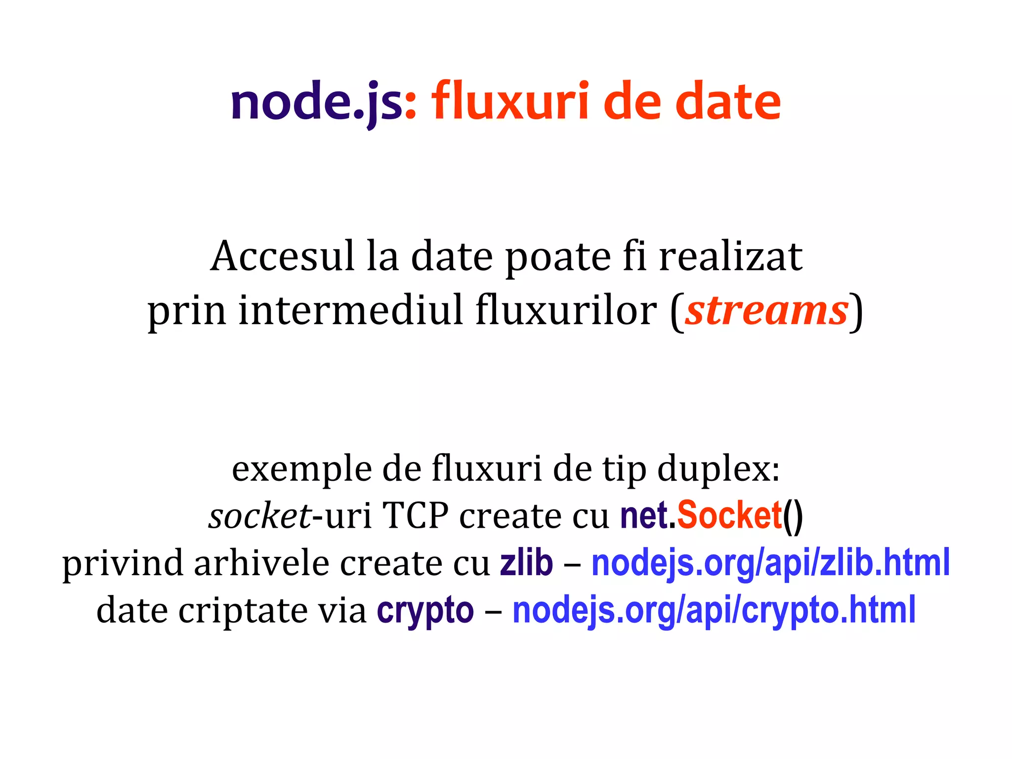 Dr.SabinBuragaprofs.info.uaic.ro/~busaco
node.js: fluxuri de date
Accesul la date poate fi realizat
prin intermediul fluxurilor (streams)
exemple de fluxuri de tip duplex:
socket-uri TCP create cu net.Socket()
privind arhivele create cu zlib – nodejs.org/api/zlib.html
date criptate via crypto – nodejs.org/api/crypto.html
 