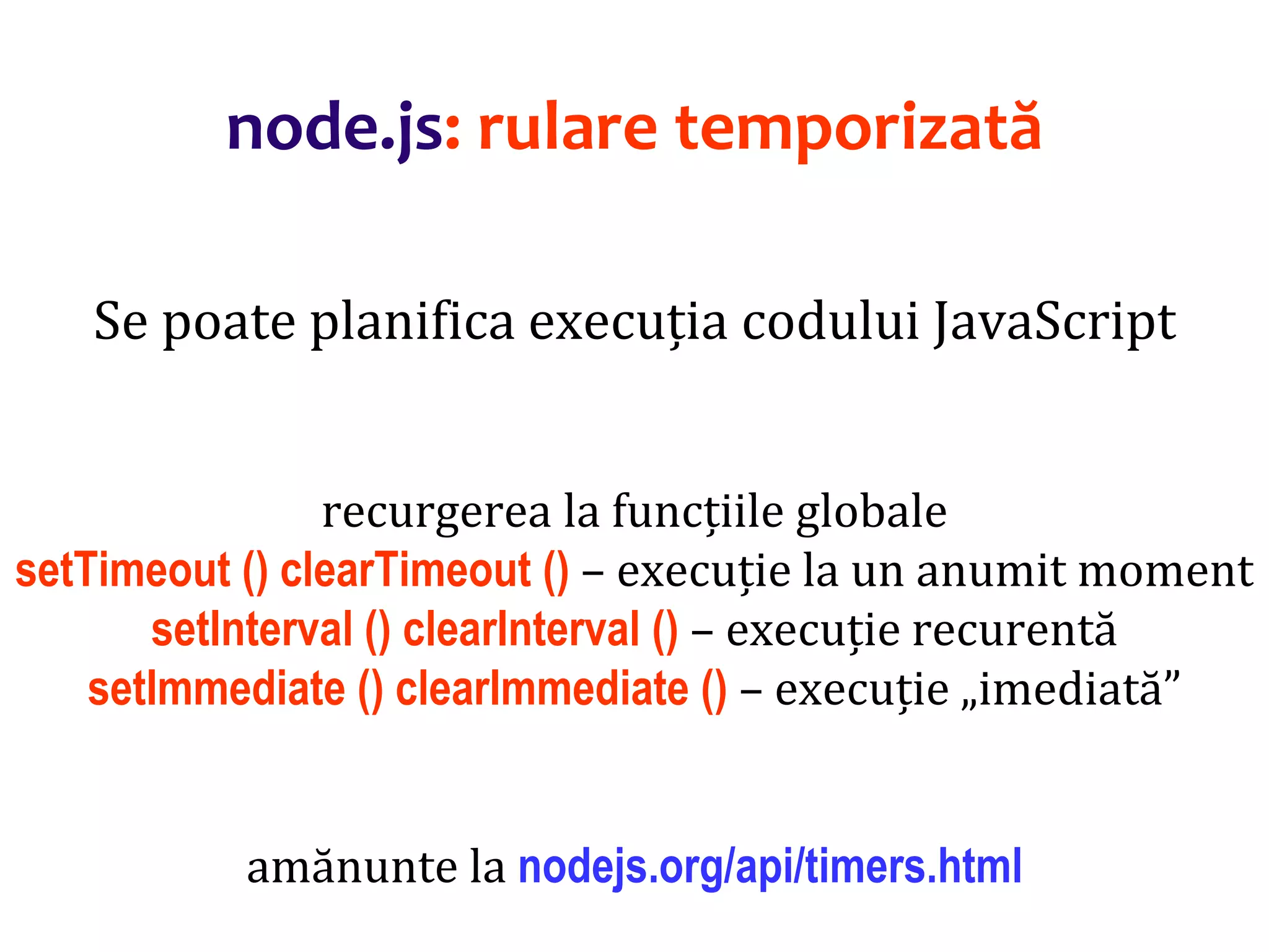 Dr.SabinBuragaprofs.info.uaic.ro/~busaco
node.js: rulare temporizată
Se poate planifica execuția codului JavaScript
recurgerea la funcțiile globale
setTimeout () clearTimeout () – execuție la un anumit moment
setInterval () clearInterval () – execuție recurentă
setImmediate () clearImmediate () – execuție „imediată”
amănunte la nodejs.org/api/timers.html
 