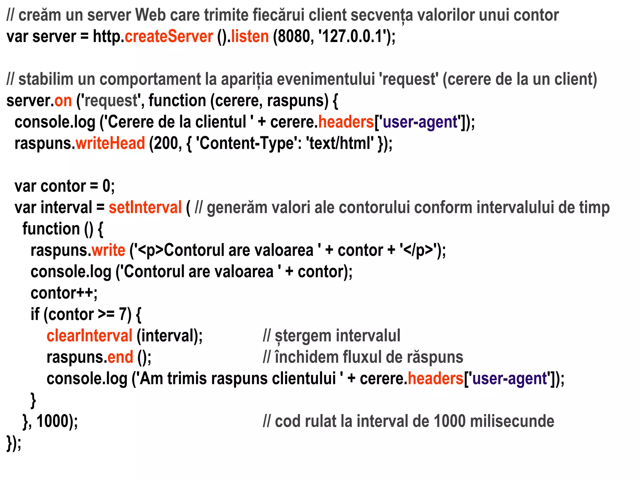 Dr.SabinBuragaprofs.info.uaic.ro/~busaco
// creăm un server Web care trimite fiecărui client secvența valorilor unui contor
var server = http.createServer ().listen (8080, '127.0.0.1');
// stabilim un comportament la apariția evenimentului 'request' (cerere de la un client)
server.on ('request', function (cerere, raspuns) {
console.log ('Cerere de la clientul ' + cerere.headers['user-agent']);
raspuns.writeHead (200, { 'Content-Type': 'text/html' });
var contor = 0;
var interval = setInterval ( // generăm valori ale contorului conform intervalului de timp
function () {
raspuns.write ('<p>Contorul are valoarea ' + contor + '</p>');
console.log ('Contorul are valoarea ' + contor);
contor++;
if (contor >= 7) {
clearInterval (interval); // ștergem intervalul
raspuns.end (); // închidem fluxul de răspuns
console.log ('Am trimis raspuns clientului ' + cerere.headers['user-agent']);
}
}, 1000); // cod rulat la interval de 1000 milisecunde
});
 