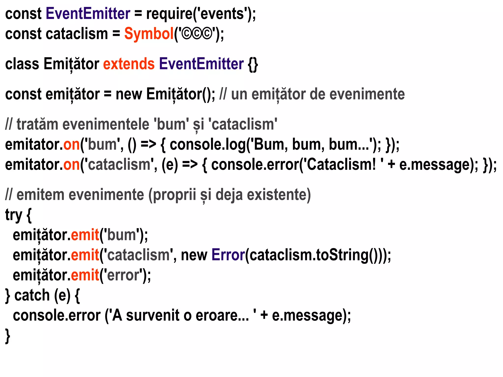Dr.SabinBuragaprofs.info.uaic.ro/~busaco
const EventEmitter = require('events');
const cataclism = Symbol('©©©');
class Emițător extends EventEmitter {}
const emițător = new Emițător(); // un emițător de evenimente
// tratăm evenimentele 'bum' și 'cataclism'
emitator.on('bum', () => { console.log('Bum, bum, bum...'); });
emitator.on('cataclism', (e) => { console.error('Cataclism! ' + e.message); });
// emitem evenimente (proprii și deja existente)
try {
emițător.emit('bum');
emițător.emit('cataclism', new Error(cataclism.toString()));
emițător.emit('error');
} catch (e) {
console.error ('A survenit o eroare... ' + e.message);
}
 