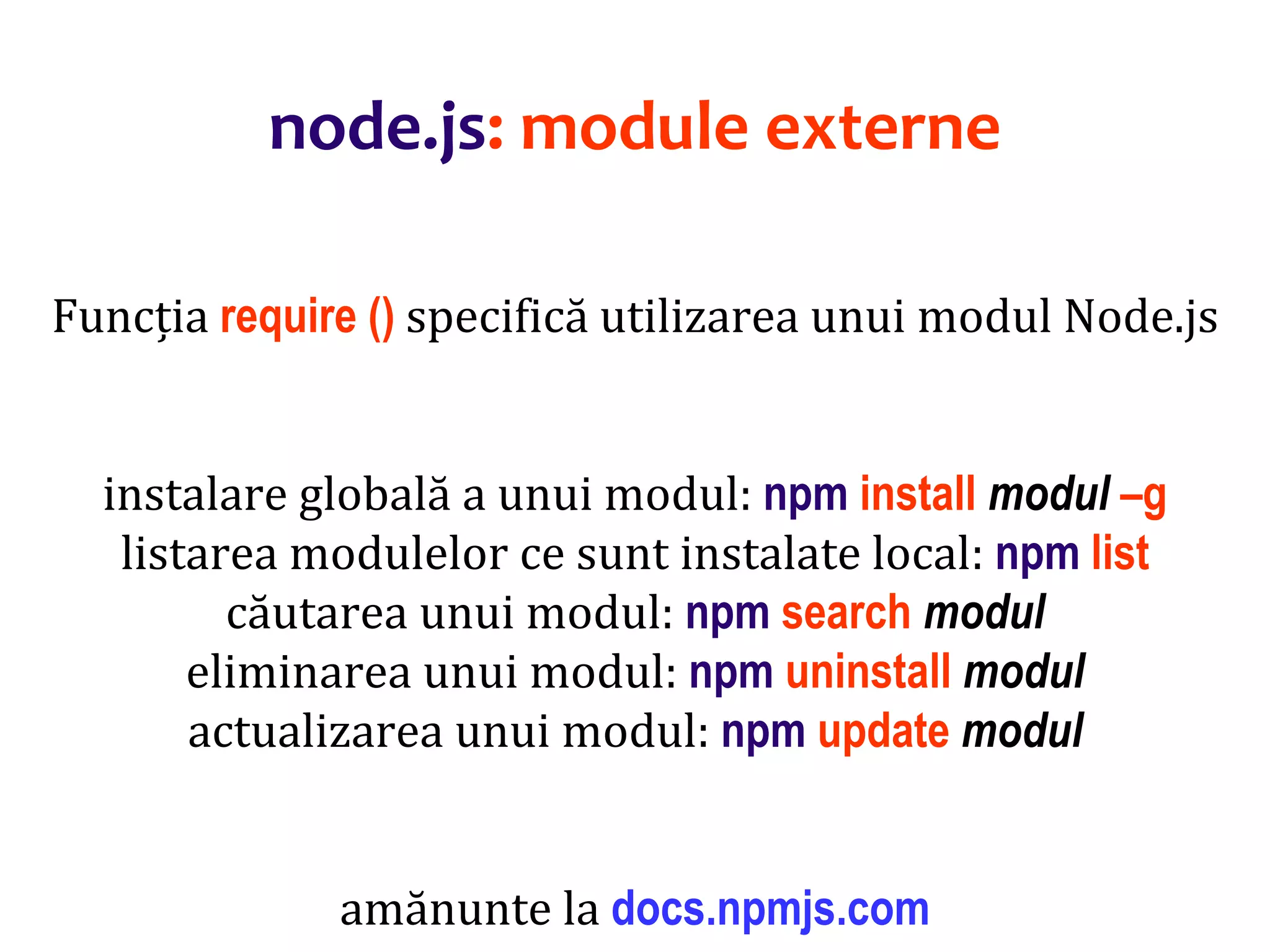 Dr.SabinBuragaprofs.info.uaic.ro/~busaco
node.js: module externe
Funcția require () specifică utilizarea unui modul Node.js
instalare globală a unui modul: npm install modul –g
listarea modulelor ce sunt instalate local: npm list
căutarea unui modul: npm search modul
eliminarea unui modul: npm uninstall modul
actualizarea unui modul: npm update modul
amănunte la docs.npmjs.com
 
