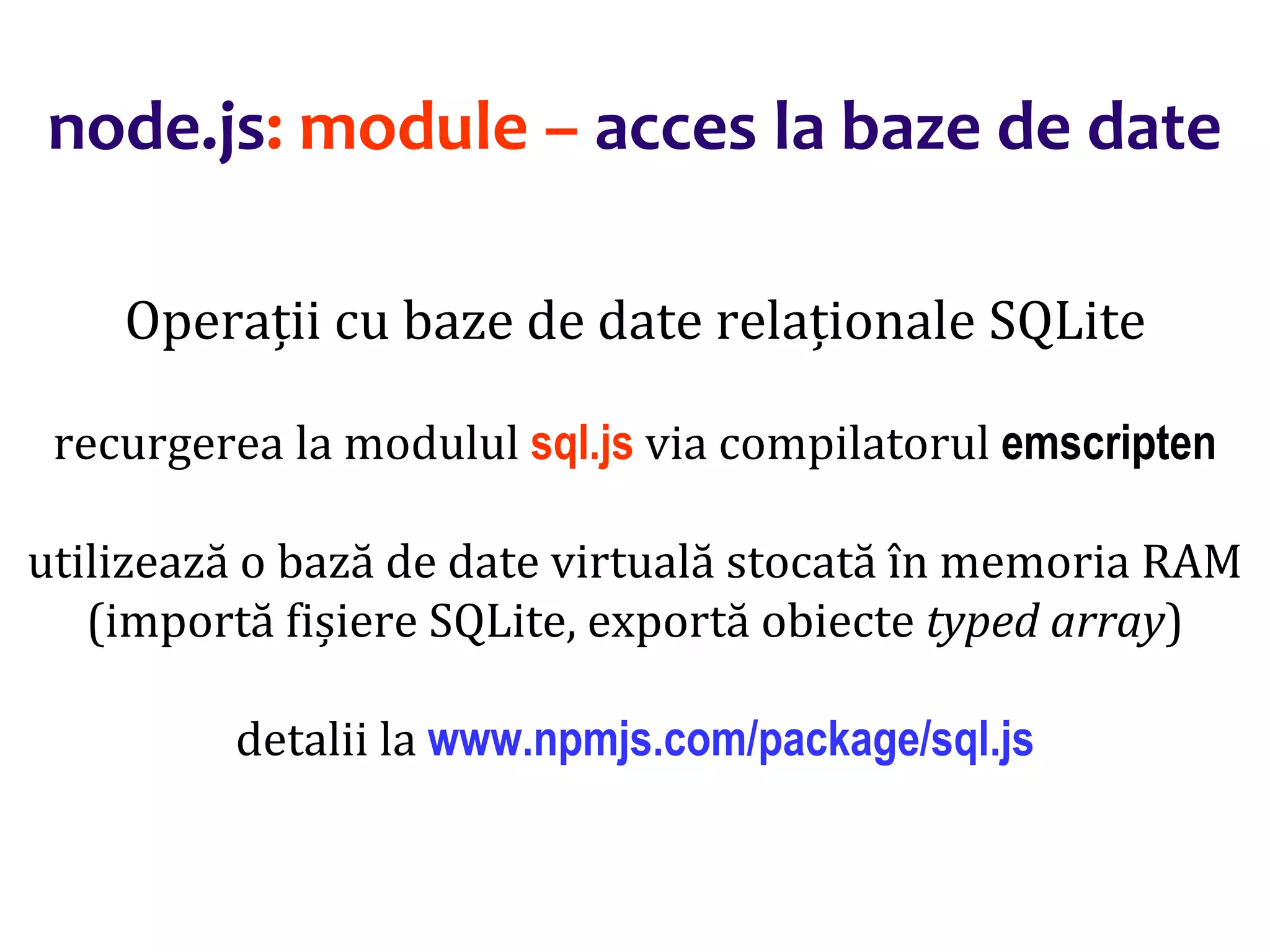 Dr.SabinBuragaprofs.info.uaic.ro/~busaco
node.js: module – acces la baze de date
Operații cu baze de date relaționale SQLite
recurgerea la modulul sql.js via compilatorul emscripten
utilizează o bază de date virtuală stocată în memoria RAM
(importă fișiere SQLite, exportă obiecte typed array)
detalii la www.npmjs.com/package/sql.js
 