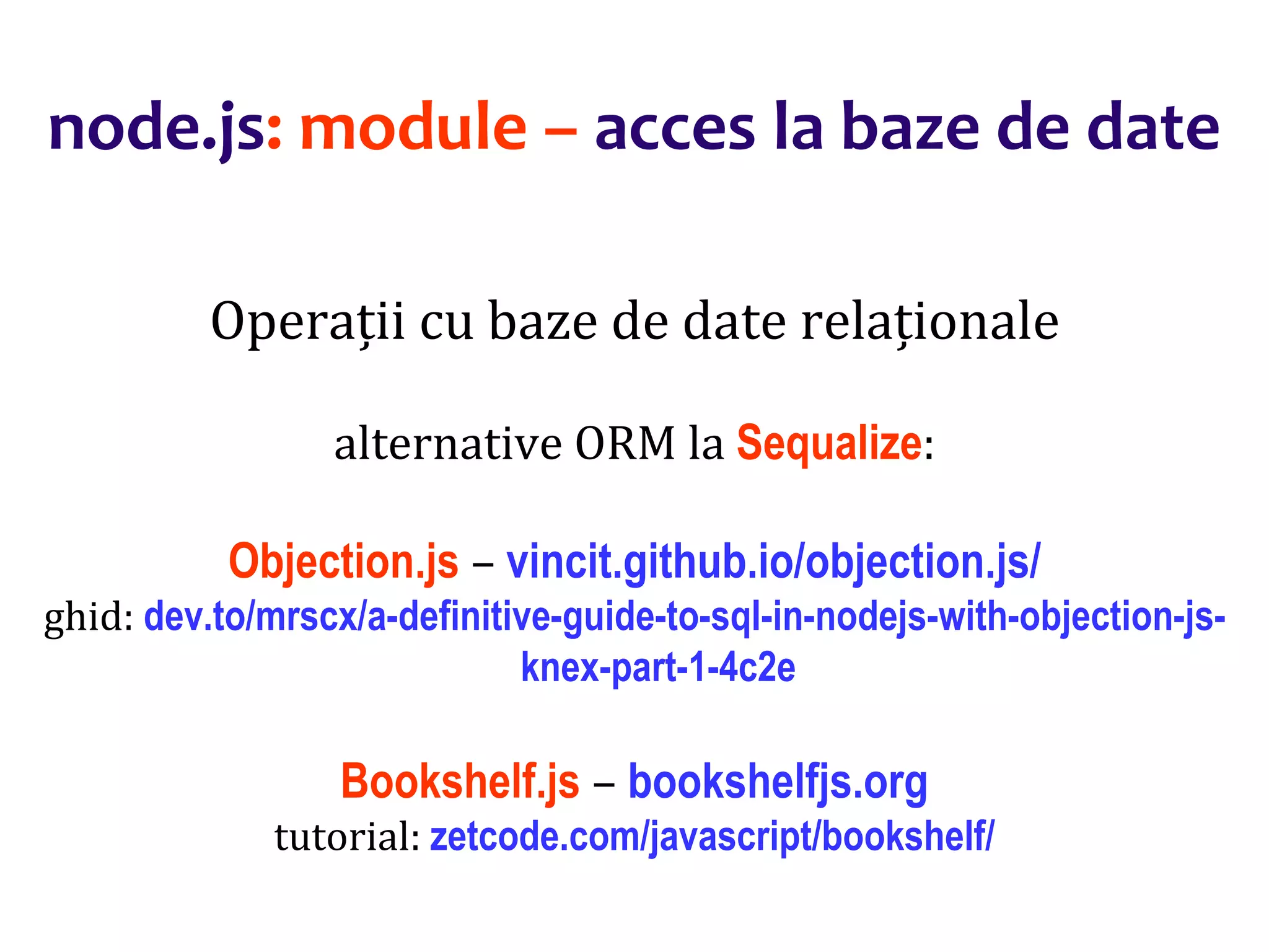 Dr.SabinBuragaprofs.info.uaic.ro/~busaco
node.js: module – acces la baze de date
Operații cu baze de date relaționale
alternative ORM la Sequalize:
Objection.js – vincit.github.io/objection.js/
ghid: dev.to/mrscx/a-definitive-guide-to-sql-in-nodejs-with-objection-js-
knex-part-1-4c2e
Bookshelf.js – bookshelfjs.org
tutorial: zetcode.com/javascript/bookshelf/
 
