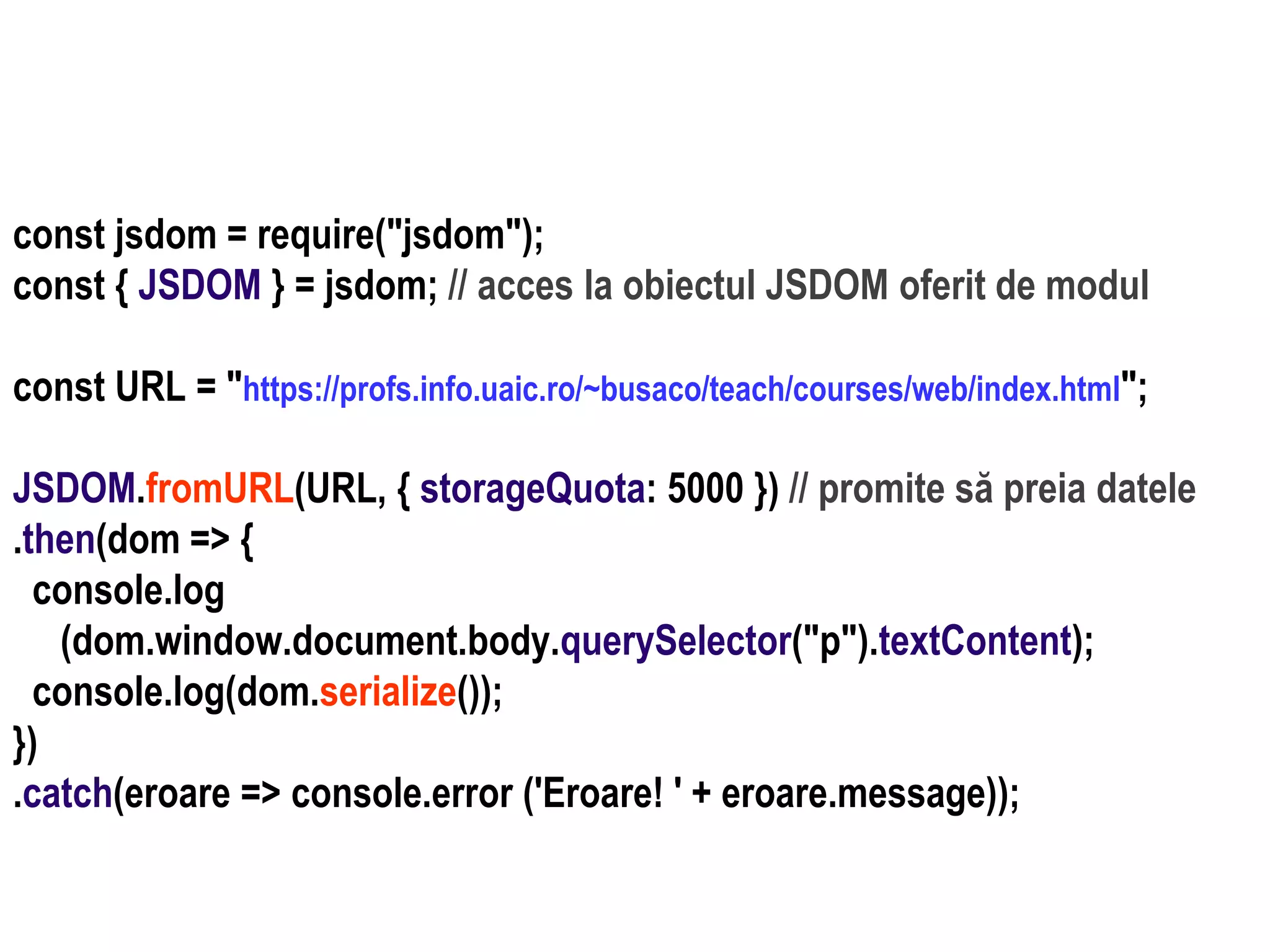 Dr.SabinBuragaprofs.info.uaic.ro/~busaco
node.js: module – prelucrări HTML
const jsdom = require("jsdom");
const { JSDOM } = jsdom; // acces la obiectul JSDOM oferit de modul
const URL = "https://profs.info.uaic.ro/~busaco/teach/courses/web/index.html";
JSDOM.fromURL(URL, { storageQuota: 5000 }) // promite să preia datele
.then(dom => {
console.log
(dom.window.document.body.querySelector("p").textContent);
console.log(dom.serialize());
})
.catch(eroare => console.error ('Eroare! ' + eroare.message));
 
