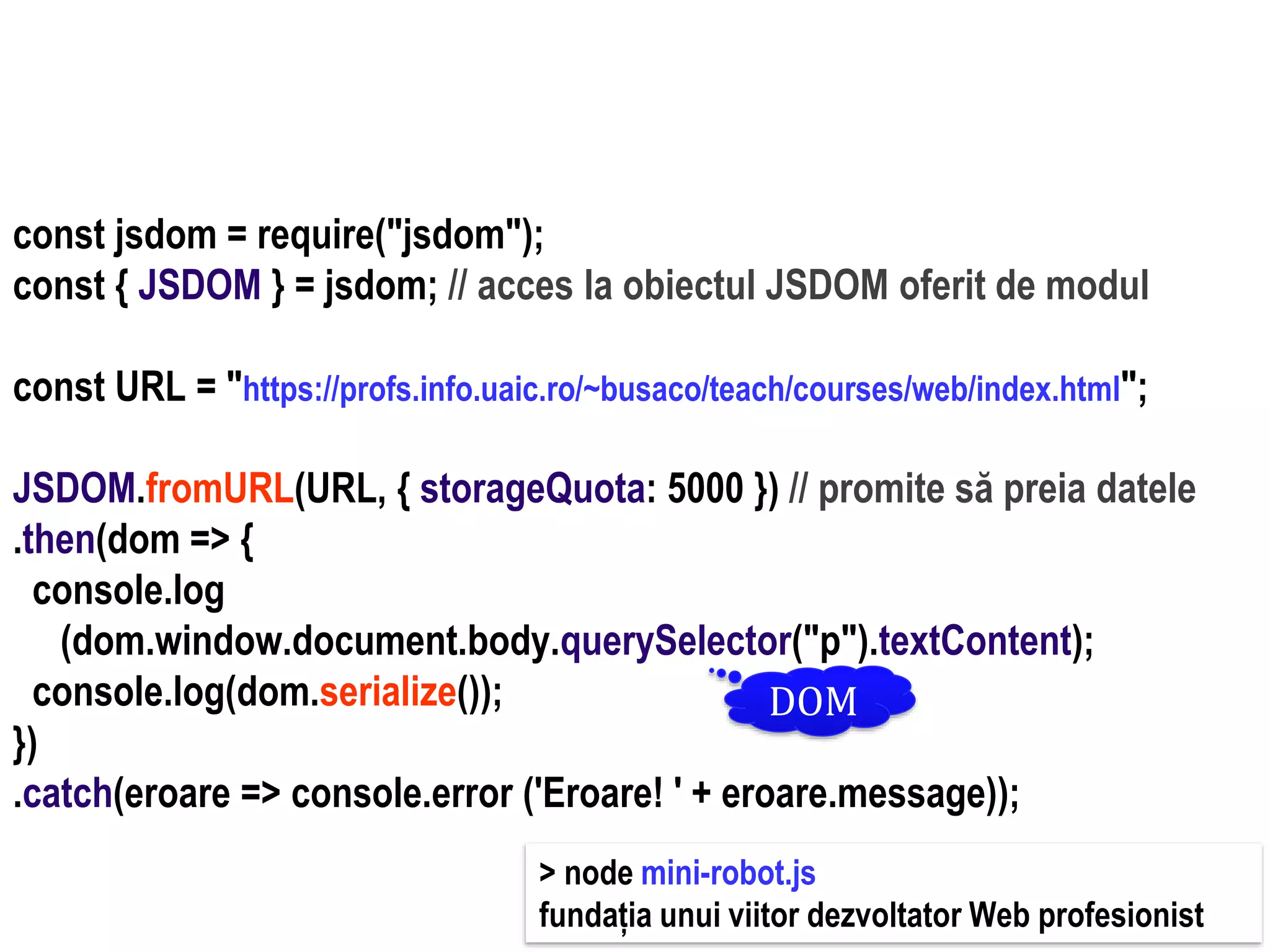 Dr.SabinBuragaprofs.info.uaic.ro/~busaco
node.js: module – prelucrări HTML
const jsdom = require("jsdom");
const { JSDOM } = jsdom; // acces la obiectul JSDOM oferit de modul
const URL = "https://profs.info.uaic.ro/~busaco/teach/courses/web/index.html";
JSDOM.fromURL(URL, { storageQuota: 5000 }) // promite să preia datele
.then(dom => {
console.log
(dom.window.document.body.querySelector("p").textContent);
console.log(dom.serialize());
})
.catch(eroare => console.error ('Eroare! ' + eroare.message));
DOM
> node mini-robot.js
fundația unui viitor dezvoltator Web profesionist
 