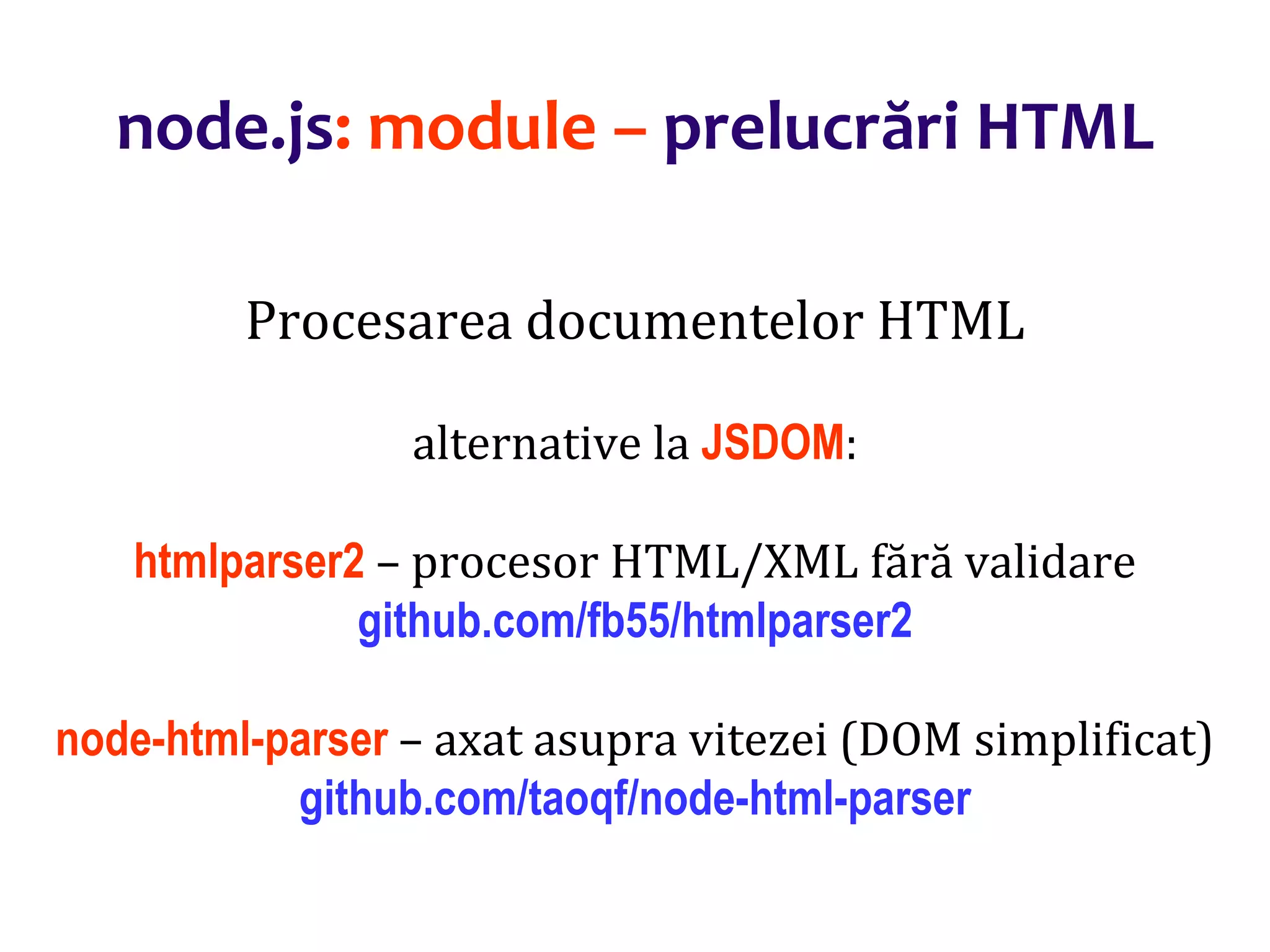 Dr.SabinBuragaprofs.info.uaic.ro/~busaco
node.js: module – prelucrări HTML
Procesarea documentelor HTML
alternative la JSDOM:
htmlparser2 – procesor HTML/XML fără validare
github.com/fb55/htmlparser2
node-html-parser – axat asupra vitezei (DOM simplificat)
github.com/taoqf/node-html-parser
 