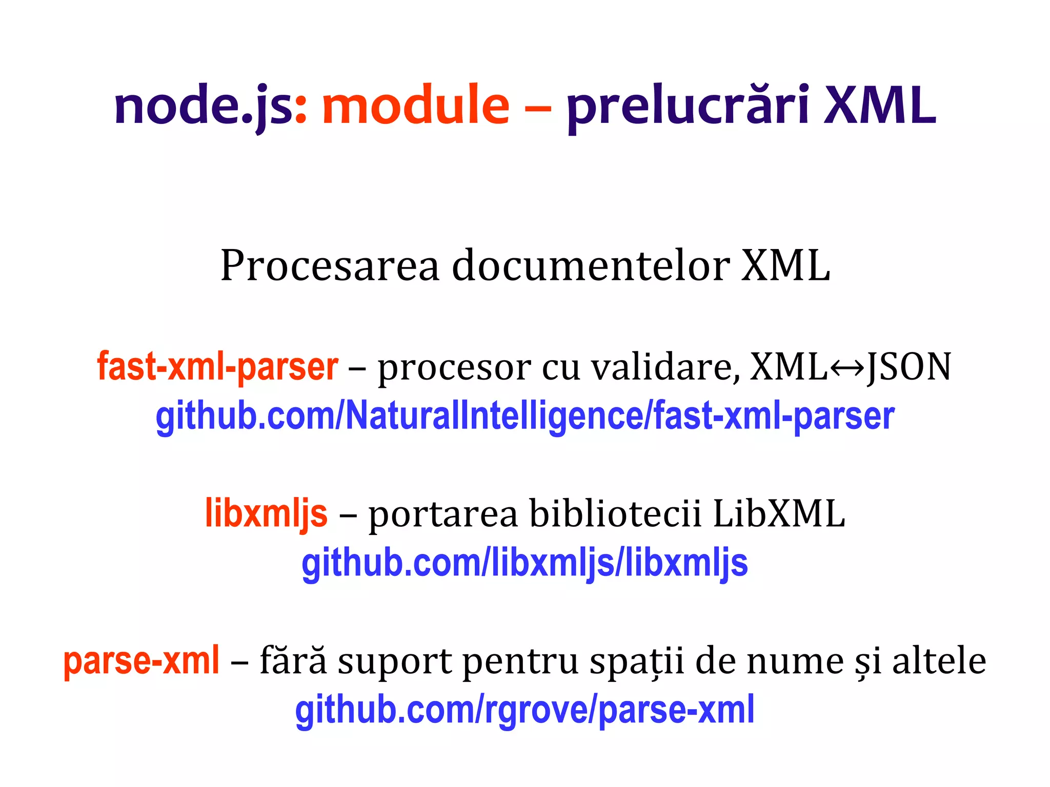 Dr.SabinBuragaprofs.info.uaic.ro/~busaco
node.js: module – prelucrări XML
Procesarea documentelor XML
fast-xml-parser – procesor cu validare, XML↔JSON
github.com/NaturalIntelligence/fast-xml-parser
libxmljs – portarea bibliotecii LibXML
github.com/libxmljs/libxmljs
parse-xml – fără suport pentru spații de nume și altele
github.com/rgrove/parse-xml
 