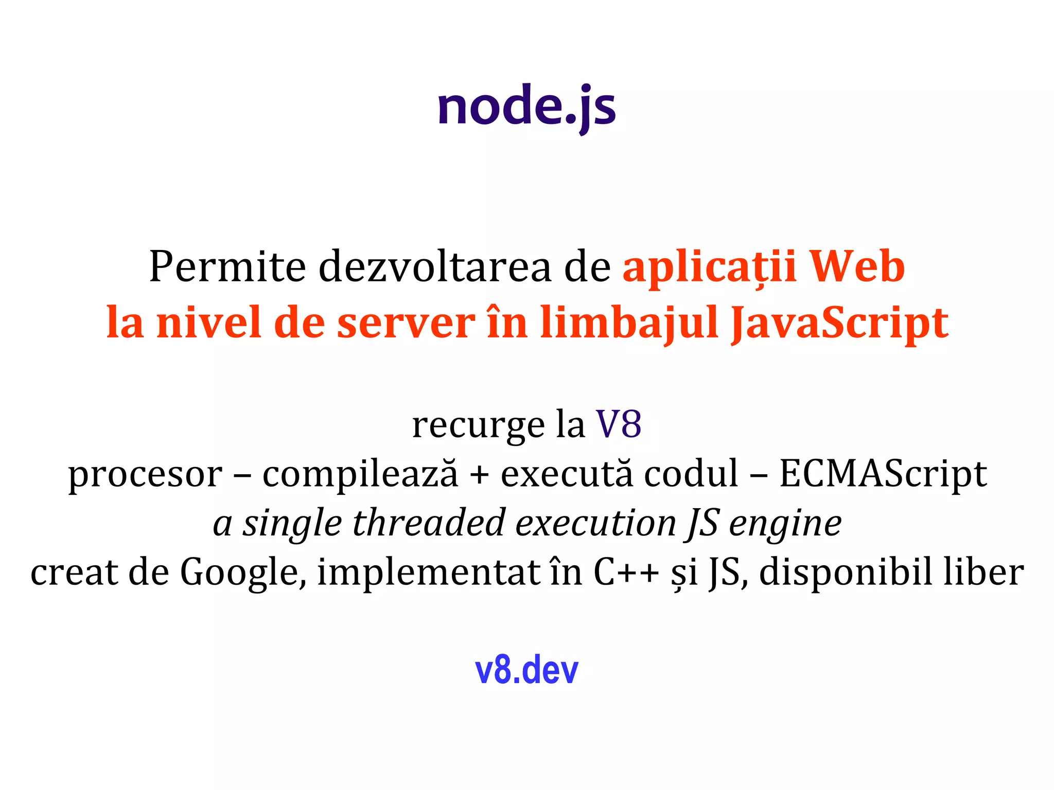 Dr.SabinBuragaprofs.info.uaic.ro/~busaco
node.js
Permite dezvoltarea de aplicații Web
la nivel de server în limbajul JavaScript
recurge la V8
procesor – compilează + execută codul – ECMAScript
a single threaded execution JS engine
creat de Google, implementat în C++ și JS, disponibil liber
v8.dev
 