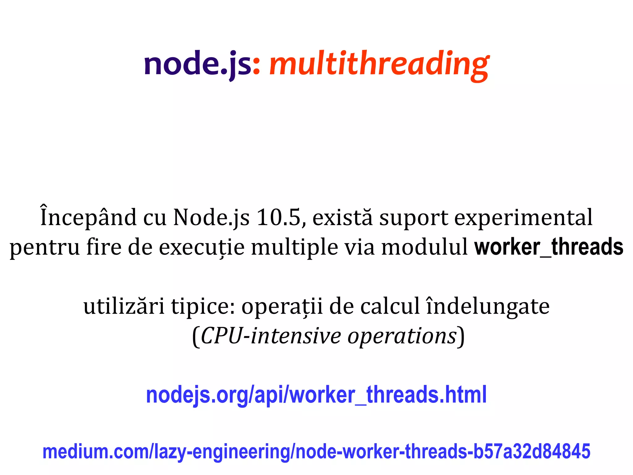 Dr.SabinBuragaprofs.info.uaic.ro/~busaco
Începând cu Node.js 10.5, există suport experimental
pentru fire de execuție multiple via modulul worker_threads
utilizări tipice: operații de calcul îndelungate
(CPU-intensive operations)
nodejs.org/api/worker_threads.html
medium.com/lazy-engineering/node-worker-threads-b57a32d84845
node.js: multithreading
 